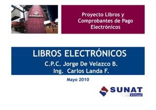 Proyecto Libros y
             Comprobantes de Pago
                 Electrónicos




LIBROS ELECTRÓNICOS
  C.P.C. Jorge De Velazco B.
     Ing. Carlos Landa F.
         Mayo 2010
 