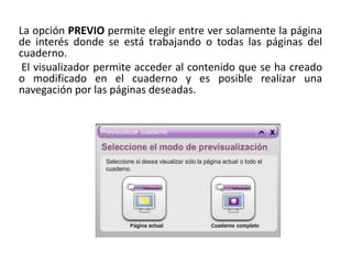 La opción PREVIO permite elegir entre ver solamente la página
de interés donde se está trabajando o todas las páginas del
cuaderno.
El visualizador permite acceder al contenido que se ha creado
o modificado en el cuaderno y es posible realizar una
navegación por las páginas deseadas.
 