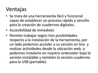 Ventajas
• Se trata de una herramienta fácil y funcional
capaz de establecer un proceso rápido y sencillo
para la creación de cuadernos digitales.
• Accesibilidad de inmediato
• Permite trabajar según tres posibilidades
respecto a la instalación de la herramienta, por
un lado podemos acceder a su versión on line y
realizar actividades desde la ubicación web, o
podemos instalarlo en nuestro ordenador bajo la
versión instalable y también la versión cuadernia
para la USB (portable).
 