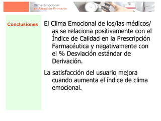 El Clima Emocional de los/las médicos/as se relaciona positivamente con el Índice de Calidad en la Prescripción Farmacéutica y negativamente con el % Desviación estándar de Derivación. La satisfacción del usuario mejora cuando aumenta el índice de clima emocional. Conclusiones 