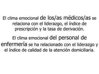 El clima emocional  de los/as médicos/as  se relaciona con el liderazgo, el índice de prescripción y la tasa de derivación. El clima emocional  del personal de enfermería  se ha relacionado con el liderazgo y el índice de calidad de la atención domiciliaria. 