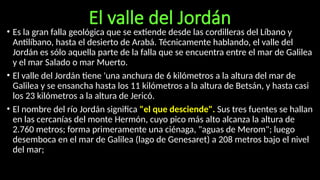 El valle del Jordán
• Es la gran falla geológica que se extiende desde las cordilleras del Líbano y
Antilíbano, hasta el desierto de Arabá. Técnicamente hablando, el valle del
Jordán es sólo aquella parte de la falla que se encuentra entre el mar de Galilea
y el mar Salado o mar Muerto.
• El valle del Jordán tiene 'una anchura de 6 kilómetros a la altura del mar de
Galilea y se ensancha hasta los 11 kilómetros a la altura de Betsán, y hasta casi
los 23 kilómetros a la altura de Jericó.
• El nombre del río Jordán significa "el que desciende". Sus tres fuentes se hallan
en las cercanías del monte Hermón, cuyo pico más alto alcanza la altura de
2.760 metros; forma primeramente una ciénaga, "aguas de Merom"; luego
desemboca en el mar de Galilea (lago de Genesaret) a 208 metros bajo el nivel
del mar;
 
