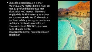 • El Jordán desemboca en el mar
Muerto, a 393 metros bajo el nivel del
mar. La profundidad de este mar
alcanza los 400 metros. Tiene una
longitud de 76 kilómetros y su mayor
anchura no excede los 16 kilómetros.
No tiene salida, y sus aguas contienen
un 26 por ciento de minerales, en
contraste con el Atlántico, que sólo
tiene el 6 por ciento;
consecuentemente, no existe vida en
aquel mar.
 