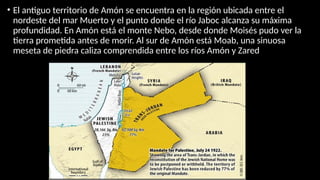 • El antiguo territorio de Amón se encuentra en la región ubicada entre el
nordeste del mar Muerto y el punto donde el río Jaboc alcanza su máxima
profundidad. En Amón está el monte Nebo, desde donde Moisés pudo ver la
tierra prometida antes de morir. Al sur de Amón está Moab, una sinuosa
meseta de piedra caliza comprendida entre los ríos Amón y Zared
 