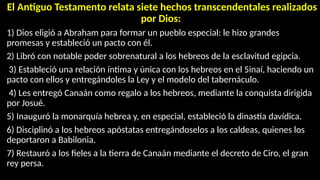 El Antiguo Testamento relata siete hechos transcendentales realizados
por Dios:
1) Dios eligió a Abraham para formar un pueblo especial: le hizo grandes
promesas y estableció un pacto con él.
2) Libró con notable poder sobrenatural a los hebreos de la esclavitud egipcia.
3) Estableció una relación íntima y única con los hebreos en el 5inaí, haciendo un
pacto con ellos y entregándoles la Ley y el modelo del tabernáculo.
4) Les entregó Canaán como regalo a los hebreos, mediante la conquista dirigida
por Josué.
5) Inauguró la monarquía hebrea y, en especial, estableció la dinastía davídica.
6) Disciplinó a los hebreos apóstatas entregándoselos a los caldeas, quienes los
deportaron a Babilonia.
7) Restauró a los fieles a la tierra de Canaán mediante el decreto de Ciro, el gran
rey persa.
 