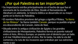 ¿Por qué Palestina es tan importante?
• Su importancia estriba principalmente en el hecho de que fue el
escenario de la revelación de Dios. Desde el llamamiento de
Abraham en adelante, la historia bíblica se desarrolla en su mayor
parte en la tierra de Palestina.
• El nombre Palestina proviene del griego y significa Filistea, "la tierra
de los filisteos". Se llama también Canaán, porque su pueblo original
era descendiente de Canaán, nieto de Noé.
• Situada entre la antigua civilización de Egipto y las grandes
civilizaciones de Mesopotamia, Palestina forma un puente natural
entre el Asia, África y Europa; un puente con el desierto por un lado.
y el mar Mediterráneo por el otro. Por lo tanto, ha sido la vía del
comercio y la ruta de los invasores que entraban por sus extremos
norte o sur.
 