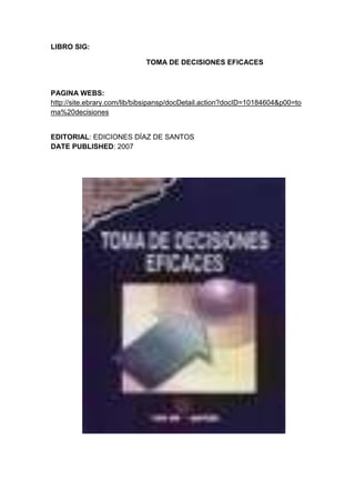 LIBRO SIG:<br />                                                TOMA DE DECISIONES EFICACES<br />PAGINA WEBS: http://site.ebrary.com/lib/bibsipansp/docDetail.action?docID=10184604&p00=toma%20decisiones<br />6724651155065EDITORIAL: EDICIONES DÍAZ DE SANTOS DATE PUBLISHED: 2007 <br />