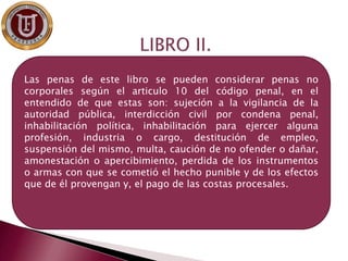 Se encargan de
Las penas de este libro se pueden considerar penas no
corporales según el articulo 10 del código penal, en el
entendido de que estas son: sujeción a la vigilancia de la
autoridad pública, interdicción civil por condena penal,
inhabilitación política, inhabilitación para ejercer alguna
profesión, industria o cargo, destitución de empleo,
suspensión del mismo, multa, caución de no ofender o dañar,
amonestación o apercibimiento, perdida de los instrumentos
o armas con que se cometió el hecho punible y de los efectos
que de él provengan y, el pago de las costas procesales.
 