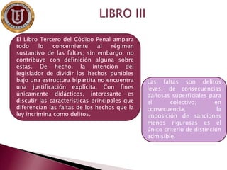 El Libro Tercero del Código Penal ampara
todo lo concerniente al régimen
sustantivo de las faltas; sin embargo, no
contribuye con definición alguna sobre
estas. De hecho, la intención del
legislador de dividir los hechos punibles
bajo una estructura bipartita no encuentra
una justificación explícita. Con fines
únicamente didácticos, interesante es
discutir las características principales que
diferencian las faltas de los hechos que la
ley incrimina como delitos.
Las faltas son delitos
leves, de consecuencias
dañosas superficiales para
el colectivo; en
consecuencia, la
imposición de sanciones
menos rigurosas es el
único criterio de distinción
admisible.
 