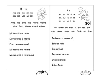 M m
ma mo mu mi me
MA MO MU MI ME
Amo mío ama mía mima mamá
Mimí Ema Memo mami mimo
Mi mamá me ama
Mimí mima a Memo
Ema ama a mamá
Mi mamá me mima
Memo ama a mi mamá
S s
sa so su si se
SA SO SU SI SE
as os us is es
Susi suma así mes sí ese oso esa
más masa mesa misa Susú osa sima
Susi ama a su mamá
Susú es mía
Ésa es Susú
Ésa es mi mamá
Usa esa mesa
Así es Susú
 