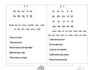 T t
ta to tu ti te
TA TO TU TI TE
Tomás tío tos toma tomate tose meta
té Teo Tita moto tomo mete
Teo es mi tío
Tita toma té
Mi tío tomó seis tamales
Mamá tose más
Tito mete su moto
L l
la lo lu li le
LA LO LU LI LE
al ol ul il el
ala ola ula ile ele
loma sala sol sal lima mula tela lata
ala ola Lola Lalo lío malo Lulú Lili Lilia
Lalo toma el sol
El sol sale solo
Lulú es mi mamá
Lola toma esa mesa
Ema toma la lima
 