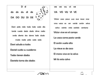 D d
da do du di de
DA DO DU DI DE
Dani pido nido todo lodo codo día
tarde rueda dedo dado dime radio
onda diente dos dame lado duda
moda nada pido soda seda
Dani saluda a todos
Daniel cuida su cuaderno
Todos tienen dados
Daniela toma dos dados
va vo vu vi ve
VA VO VU VI VE
Víctor vaso pavo uva ave nave vive
viva vaca ve ver verde avión selva
calvo veinte viste vestido ventana
Víctor vive en el campo
La vaca come pasto verde
El avión vuela alto
La nieve es de coco
El mono vive en la selva
Mi tío esta calvo
 