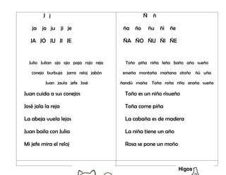 J j
ja jo ju ji je
JA JO JU JI JE
Julio Julian ojo ajo paja rojo reja
conejo burbuja jarra reloj jabón
Juan jaula jefe José
Juan cuida a sus conejos
José jala la reja
La abeja vuela lejos
Juan baila con Julia
Mi jefe mira el reloj
Ñ ñ
ña ño ñu ñi ñe
ÑA ÑO ÑU ÑI ÑE
Toño piña niña leña baño año sueño
enseña montaña mañana otoño ñú uña
ñandú maña Toña roña riña araña sueño
Toño es un niño risueño
Toña come piña
La cabaña es de madera
La niña tiene un año
Rosa se pone un moño
 