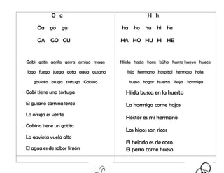 G g
Ga go gu
GA GO GU
Gabi gato gorila gorra amigo mago
lago fuego juega gota agua gusano
gaviota oruga tortuga Gabino
Gabi tiene una tortuga
El gusano camina lento
La oruga es verde
Gabino tiene un gatito
La gaviota vuela alto
El agua es de sabor limón
H h
ha ho hu hi he
HA HO HU HI HE
Hilda hada hora búho humo huevo hueco
hijo hermano hospital hermoso hola
hueso hogar huerta hoja hormiga
Hilda busca en la huerta
La hormiga come hojas
Héctor es mi hermano
Los higos son ricos
El helado es de coco
El perro come hueso
 