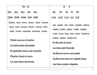Ch ch
cha cho chu chi che
CHA CHO CHU CHI CHE
Chacho chica chorro charco noche mochila
techo leche estuche lancha mancha ficha
dicha chucho chocolate chimenea mecha
Chela vive en el rancho
La leche tiene chocolate
El pantalón tiene una mancha
Chacho chocó el carro
La casa tiene chimenea
Ll ll
lla llo llu lli lle
LLA LLO LLU LLI LLE
olla argolla silla toalla medalla ballena
caballo huella gallina rodilla cabelllo
cuello lluvia llano lleno llevar Guillermo
bellota galleta Guillermina
El día esta lluvioso
La niña está llorando
Guillermo tomo una toalla
Guillermina tiene el cabello largo
Las llaves están colgadas
 