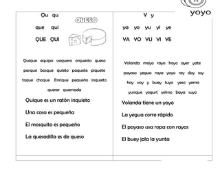 Qu qu
que qui
QUE QUI
Quique equipo vaquero orquesta queso
parque bosque quieto paquete piquete
toque choque Enrique pequeño inquieto
querer quemada
Quique es un ratón inquieto
Una casa es pequeña
El mosquito es pequeño
La quesadilla es de queso
Y y
ya yo yu yi ye
YA YO YU YI YE
Yolanda mayo rayo hoyo ayer yate
payaso yegua raya yoyo rey doy soy
hoy voy y buey tuyo yeso yema
yunque yogurt yelmo baya suyo
Yolanda tiene un yoyo
La yegua corre rápido
El payaso usa ropa con rayas
El buey jala la yunta
 