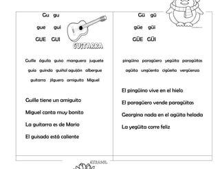 Gu gu
gue gui
GUE GUI
Guille águila guiso manguera juguete
guía guinda guiñol aguijón albergue
guitarra jilguero amiguito Miguel
Guille tiene un amiguito
Miguel canta muy bonito
La guitarra es de Mario
El guisado está caliente
Gü gü
güe güi
GÜE GÜI
pingüino paragüero yegüita paragüitas
agüita ungüento cigüeña vergüenza
El pingüino vive en el hielo
El paragüero vende paragüitas
Georgina nada en el agüita helada
La yegüita corre feliz
 