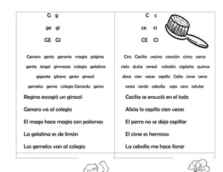 G g
ge gi
GE GI
Genaro genio geranio magia página
gente ángel gimnasia colegio gelatina
gigante gitano gesto girasol
gemelos gema colegio Gerardo genio
Regina escogió un girasol
Genaro va al colegio
El mago hace magia con palomas
La gelatina es de limón
Los gemelos van al colegio
C c
ce ci
CE CI
Ciro Cecilia vecino canción cinco cerca
cielo dulce cereal calcetín cigüeña quince
doce cien veces cepillo Celia cisne cena
cesta cerdo cebolla ceja cero celular
Cecilia se ensució en el lodo
Alicia lo cepillo cien veces
El perro no se deja cepillar
El cisne es hermoso
La cebolla me hace llorar
 