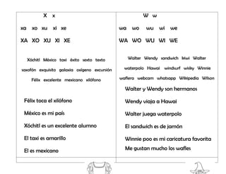 X x
xa xo xu xi xe
XA XO XU XI XE
Xóchitl México taxi éxito sexto texto
saxofón exquisito galaxia oxígeno excursión
Félix excelente mexicano xilófono
Félix toca el xilófono
México es mi país
Xóchitl es un excelente alumno
El taxi es amarillo
El es mexicano
W w
wa wo wu wi we
WA WO WU WI WE
Walter Wendy sandwich kiwi Walter
waterpolo Hawai windsurf wisky Winnie
waflera webcam whatsapp Wikipedia Wilson
Walter y Wendy son hermanos
Wendy viaja a Hawai
Walter juega waterpolo
El sandwich es de jamón
Winnie poo es mi caricatura favorita
Me gustan mucho los wafles
 