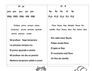 Pr pr
pra pro pru pri pre
PRA PRO PRU PRI PRE
Profesor primo compra precio
temprano pronto princesa aprendo
premio precioso prado
Mi profesor llega temprano
La princesa compra oro
El primo aprende a cantar
Mi profesor me dio un premio
Mañana temprano saldré a correr
Fl fl
fla flo flu fli fle
FLA FLO FLU FLI FLE
Flora flauta flojo flotador flama flor
rechifla flaca florero fleco flan flecha fleco
Flor sabe tocar flauta
Felipe vende flores
El gato es flojo
El muchacho está flaco
Un flan de vainilla
 