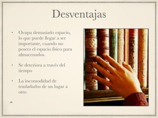 Desventajas
• Ocupa demasiado espacio,
lo que puede llegar a ser
importante, cuando no
posees el espacio físico para
almacenarlos.
• Se deteriora a través del
tiempo
• La incomodidad de
trasladarlos de un lugar a
otro
 