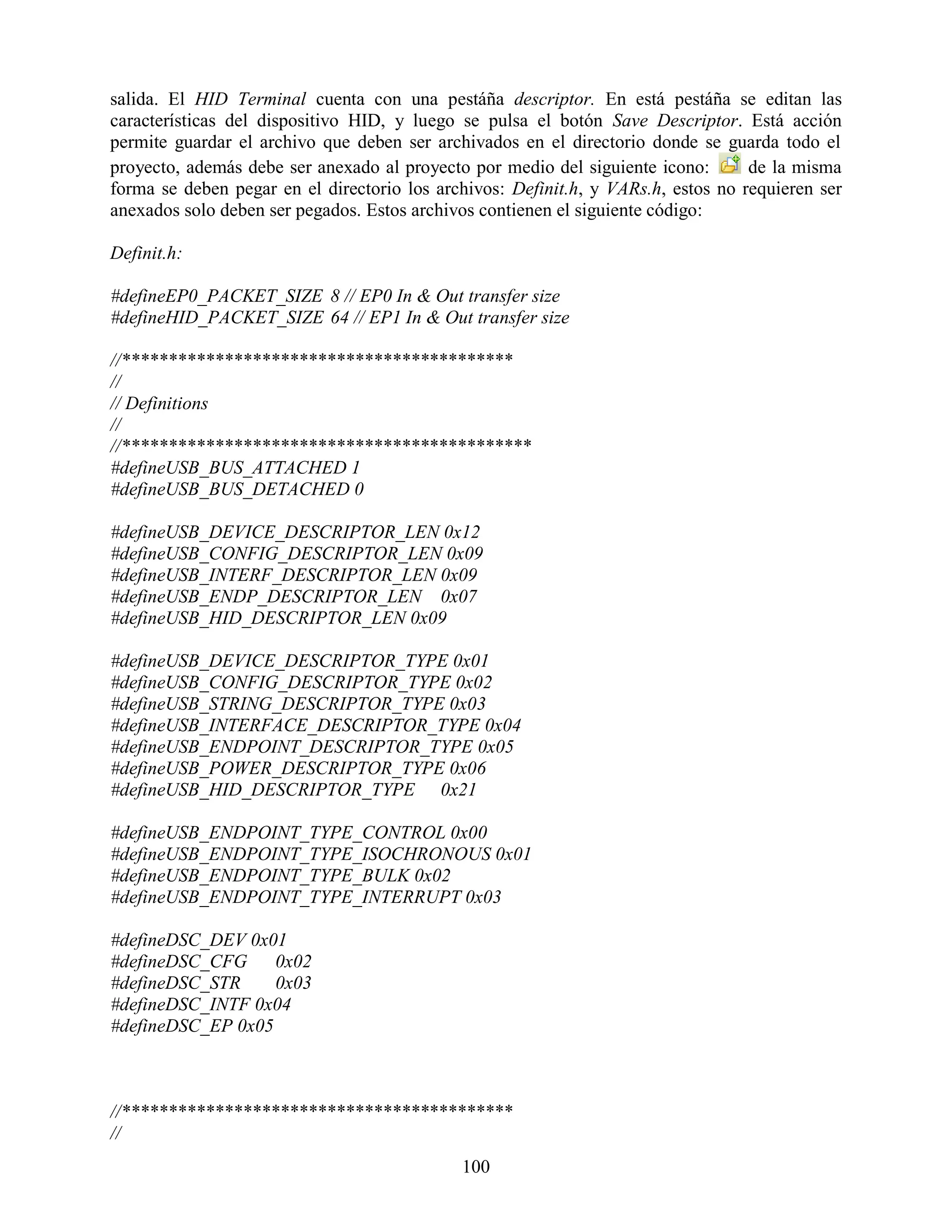 salida. El HID Terminal cuenta con una pestáña descriptor. En está pestáña se editan las
características del dispositivo HID, y luego se pulsa el botón Save Descriptor. Está acción
permite guardar el archivo que deben ser archivados en el directorio donde se guarda todo el
proyecto, además debe ser anexado al proyecto por medio del siguiente icono:       de la misma
forma se deben pegar en el directorio los archivos: Definit.h, y VARs.h, estos no requieren ser
anexados solo deben ser pegados. Estos archivos contienen el siguiente código:

Definit.h:

#defineEP0_PACKET_SIZE 8 // EP0 In & Out transfer size
#defineHID_PACKET_SIZE 64 // EP1 In & Out transfer size

//******************************************
//
// Definitions
//
//********************************************
#defineUSB_BUS_ATTACHED 1
#defineUSB_BUS_DETACHED 0

#defineUSB_DEVICE_DESCRIPTOR_LEN 0x12
#defineUSB_CONFIG_DESCRIPTOR_LEN 0x09
#defineUSB_INTERF_DESCRIPTOR_LEN 0x09
#defineUSB_ENDP_DESCRIPTOR_LEN 0x07
#defineUSB_HID_DESCRIPTOR_LEN 0x09

#defineUSB_DEVICE_DESCRIPTOR_TYPE 0x01
#defineUSB_CONFIG_DESCRIPTOR_TYPE 0x02
#defineUSB_STRING_DESCRIPTOR_TYPE 0x03
#defineUSB_INTERFACE_DESCRIPTOR_TYPE 0x04
#defineUSB_ENDPOINT_DESCRIPTOR_TYPE 0x05
#defineUSB_POWER_DESCRIPTOR_TYPE 0x06
#defineUSB_HID_DESCRIPTOR_TYPE 0x21

#defineUSB_ENDPOINT_TYPE_CONTROL 0x00
#defineUSB_ENDPOINT_TYPE_ISOCHRONOUS 0x01
#defineUSB_ENDPOINT_TYPE_BULK 0x02
#defineUSB_ENDPOINT_TYPE_INTERRUPT 0x03

#defineDSC_DEV 0x01
#defineDSC_CFG     0x02
#defineDSC_STR     0x03
#defineDSC_INTF 0x04
#defineDSC_EP 0x05



//******************************************
//
                                             100
 