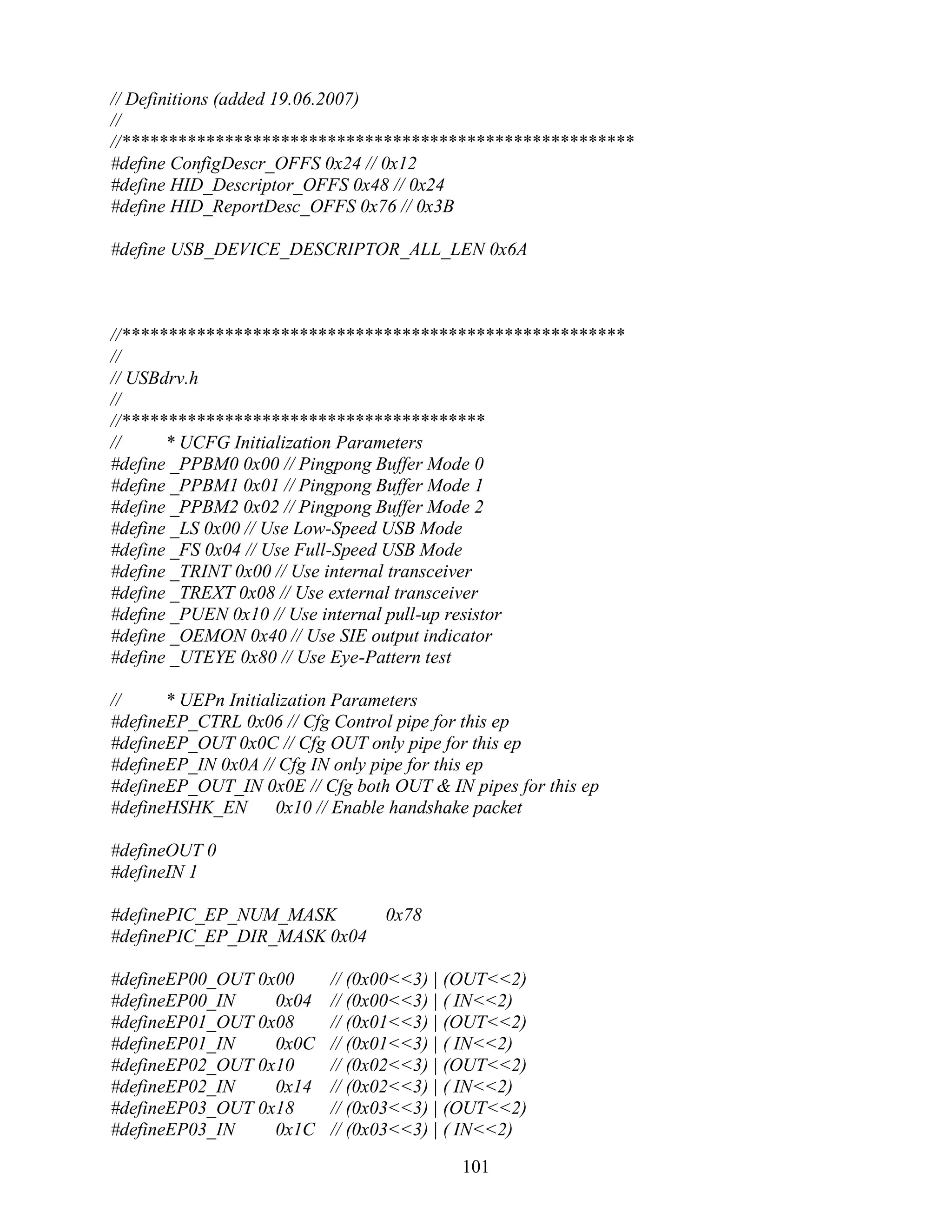 // Definitions (added 19.06.2007)
//
//*******************************************************
#define ConfigDescr_OFFS 0x24 // 0x12
#define HID_Descriptor_OFFS 0x48 // 0x24
#define HID_ReportDesc_OFFS 0x76 // 0x3B

#define USB_DEVICE_DESCRIPTOR_ALL_LEN 0x6A



//******************************************************
//
// USBdrv.h
//
//***************************************
//     * UCFG Initialization Parameters
#define _PPBM0 0x00 // Pingpong Buffer Mode 0
#define _PPBM1 0x01 // Pingpong Buffer Mode 1
#define _PPBM2 0x02 // Pingpong Buffer Mode 2
#define _LS 0x00 // Use Low-Speed USB Mode
#define _FS 0x04 // Use Full-Speed USB Mode
#define _TRINT 0x00 // Use internal transceiver
#define _TREXT 0x08 // Use external transceiver
#define _PUEN 0x10 // Use internal pull-up resistor
#define _OEMON 0x40 // Use SIE output indicator
#define _UTEYE 0x80 // Use Eye-Pattern test

//     * UEPn Initialization Parameters
#defineEP_CTRL 0x06 // Cfg Control pipe for this ep
#defineEP_OUT 0x0C // Cfg OUT only pipe for this ep
#defineEP_IN 0x0A // Cfg IN only pipe for this ep
#defineEP_OUT_IN 0x0E // Cfg both OUT & IN pipes for this ep
#defineHSHK_EN       0x10 // Enable handshake packet

#defineOUT 0
#defineIN 1

#definePIC_EP_NUM_MASK           0x78
#definePIC_EP_DIR_MASK 0x04

#defineEP00_OUT 0x00       // (0x00<<3) | (OUT<<2)
#defineEP00_IN    0x04     // (0x00<<3) | ( IN<<2)
#defineEP01_OUT 0x08       // (0x01<<3) | (OUT<<2)
#defineEP01_IN    0x0C     // (0x01<<3) | ( IN<<2)
#defineEP02_OUT 0x10       // (0x02<<3) | (OUT<<2)
#defineEP02_IN    0x14     // (0x02<<3) | ( IN<<2)
#defineEP03_OUT 0x18       // (0x03<<3) | (OUT<<2)
#defineEP03_IN    0x1C     // (0x03<<3) | ( IN<<2)

                                           101
 