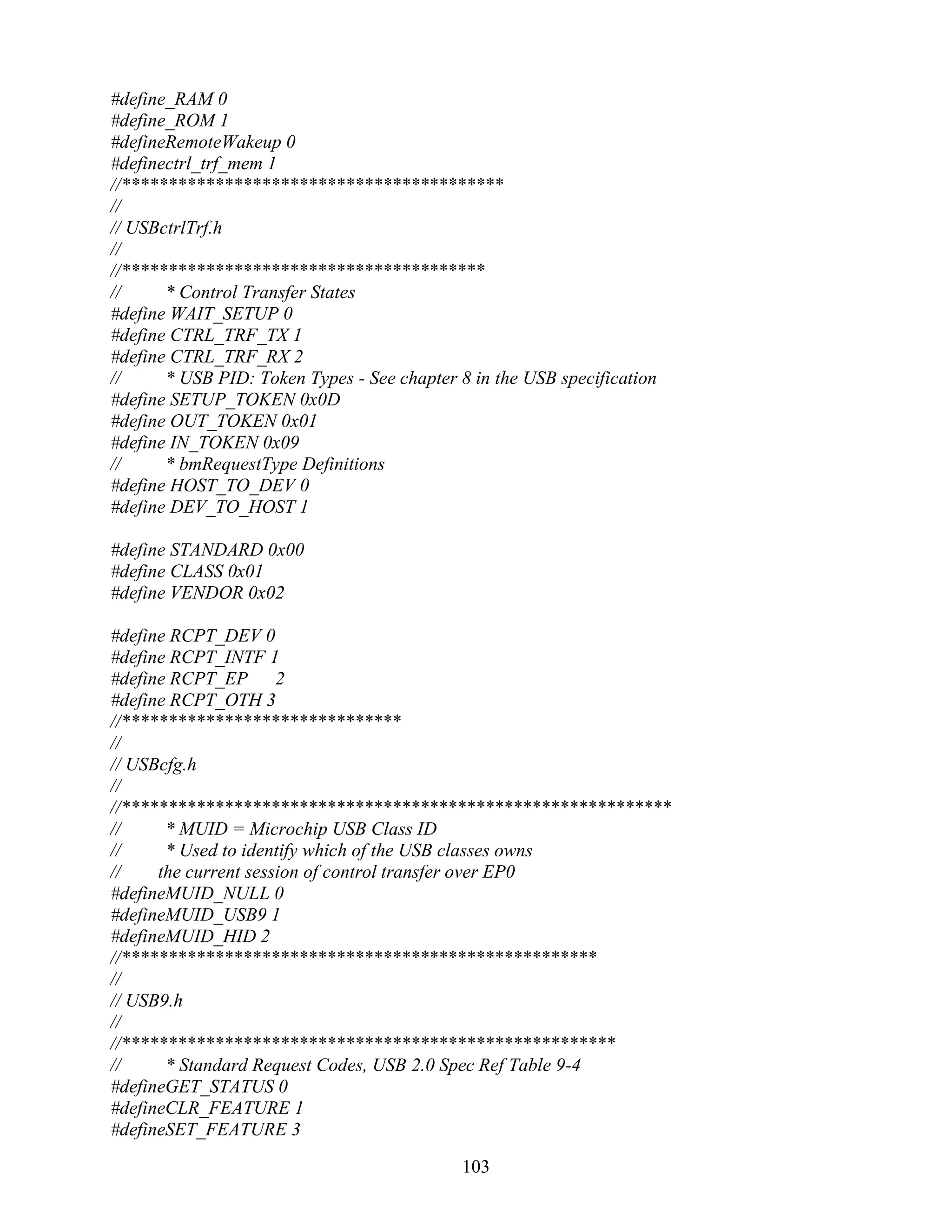 #define_RAM 0
#define_ROM 1
#defineRemoteWakeup 0
#definectrl_trf_mem 1
//*****************************************
//
// USBctrlTrf.h
//
//***************************************
//     * Control Transfer States
#define WAIT_SETUP 0
#define CTRL_TRF_TX 1
#define CTRL_TRF_RX 2
//     * USB PID: Token Types - See chapter 8 in the USB specification
#define SETUP_TOKEN 0x0D
#define OUT_TOKEN 0x01
#define IN_TOKEN 0x09
//     * bmRequestType Definitions
#define HOST_TO_DEV 0
#define DEV_TO_HOST 1

#define STANDARD 0x00
#define CLASS 0x01
#define VENDOR 0x02

#define RCPT_DEV 0
#define RCPT_INTF 1
#define RCPT_EP 2
#define RCPT_OTH 3
//******************************
//
// USBcfg.h
//
//***********************************************************
//     * MUID = Microchip USB Class ID
//     * Used to identify which of the USB classes owns
//    the current session of control transfer over EP0
#defineMUID_NULL 0
#defineMUID_USB9 1
#defineMUID_HID 2
//***************************************************
//
// USB9.h
//
//*****************************************************
//     * Standard Request Codes, USB 2.0 Spec Ref Table 9-4
#defineGET_STATUS 0
#defineCLR_FEATURE 1
#defineSET_FEATURE 3

                                             103
 
