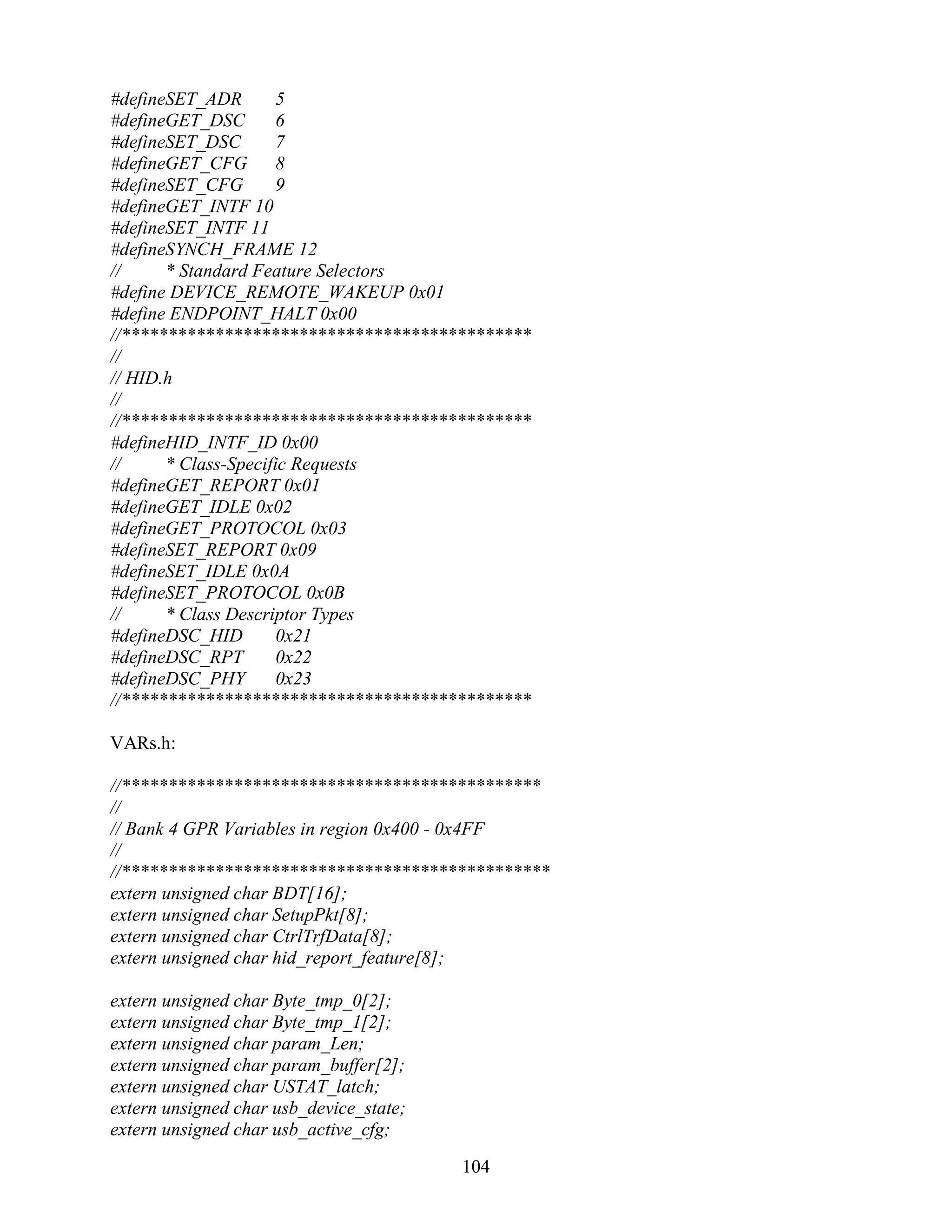 #defineSET_ADR        5
#defineGET_DSC        6
#defineSET_DSC        7
#defineGET_CFG        8
#defineSET_CFG        9
#defineGET_INTF 10
#defineSET_INTF 11
#defineSYNCH_FRAME 12
//     * Standard Feature Selectors
#define DEVICE_REMOTE_WAKEUP 0x01
#define ENDPOINT_HALT 0x00
//********************************************
//
// HID.h
//
//********************************************
#defineHID_INTF_ID 0x00
//     * Class-Specific Requests
#defineGET_REPORT 0x01
#defineGET_IDLE 0x02
#defineGET_PROTOCOL 0x03
#defineSET_REPORT 0x09
#defineSET_IDLE 0x0A
#defineSET_PROTOCOL 0x0B
//     * Class Descriptor Types
#defineDSC_HID        0x21
#defineDSC_RPT        0x22
#defineDSC_PHY        0x23
//********************************************

VARs.h:

//*********************************************
//
// Bank 4 GPR Variables in region 0x400 - 0x4FF
//
//**********************************************
extern unsigned char BDT[16];
extern unsigned char SetupPkt[8];
extern unsigned char CtrlTrfData[8];
extern unsigned char hid_report_feature[8];

extern unsigned char Byte_tmp_0[2];
extern unsigned char Byte_tmp_1[2];
extern unsigned char param_Len;
extern unsigned char param_buffer[2];
extern unsigned char USTAT_latch;
extern unsigned char usb_device_state;
extern unsigned char usb_active_cfg;

                                         104
 