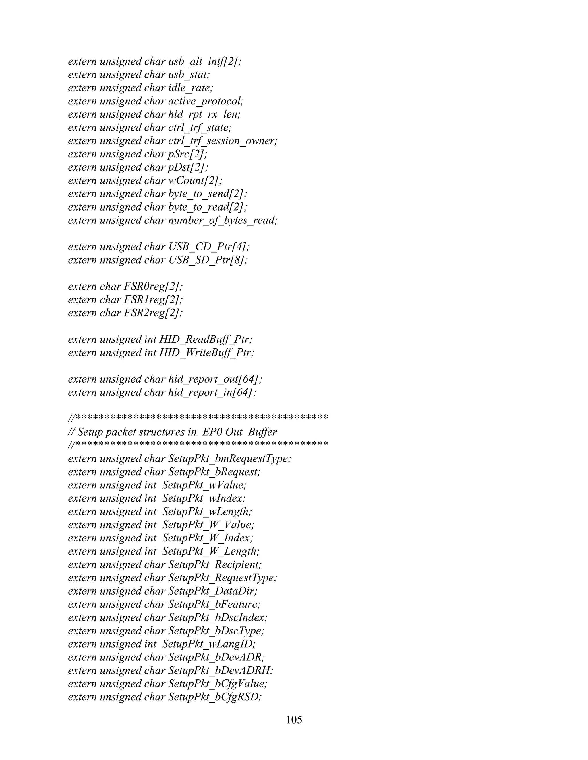 extern unsigned char usb_alt_intf[2];
extern unsigned char usb_stat;
extern unsigned char idle_rate;
extern unsigned char active_protocol;
extern unsigned char hid_rpt_rx_len;
extern unsigned char ctrl_trf_state;
extern unsigned char ctrl_trf_session_owner;
extern unsigned char pSrc[2];
extern unsigned char pDst[2];
extern unsigned char wCount[2];
extern unsigned char byte_to_send[2];
extern unsigned char byte_to_read[2];
extern unsigned char number_of_bytes_read;

extern unsigned char USB_CD_Ptr[4];
extern unsigned char USB_SD_Ptr[8];

extern char FSR0reg[2];
extern char FSR1reg[2];
extern char FSR2reg[2];

extern unsigned int HID_ReadBuff_Ptr;
extern unsigned int HID_WriteBuff_Ptr;

extern unsigned char hid_report_out[64];
extern unsigned char hid_report_in[64];

//********************************************
// Setup packet structures in EP0 Out Buffer
//********************************************
extern unsigned char SetupPkt_bmRequestType;
extern unsigned char SetupPkt_bRequest;
extern unsigned int SetupPkt_wValue;
extern unsigned int SetupPkt_wIndex;
extern unsigned int SetupPkt_wLength;
extern unsigned int SetupPkt_W_Value;
extern unsigned int SetupPkt_W_Index;
extern unsigned int SetupPkt_W_Length;
extern unsigned char SetupPkt_Recipient;
extern unsigned char SetupPkt_RequestType;
extern unsigned char SetupPkt_DataDir;
extern unsigned char SetupPkt_bFeature;
extern unsigned char SetupPkt_bDscIndex;
extern unsigned char SetupPkt_bDscType;
extern unsigned int SetupPkt_wLangID;
extern unsigned char SetupPkt_bDevADR;
extern unsigned char SetupPkt_bDevADRH;
extern unsigned char SetupPkt_bCfgValue;
extern unsigned char SetupPkt_bCfgRSD;

                                               105
 