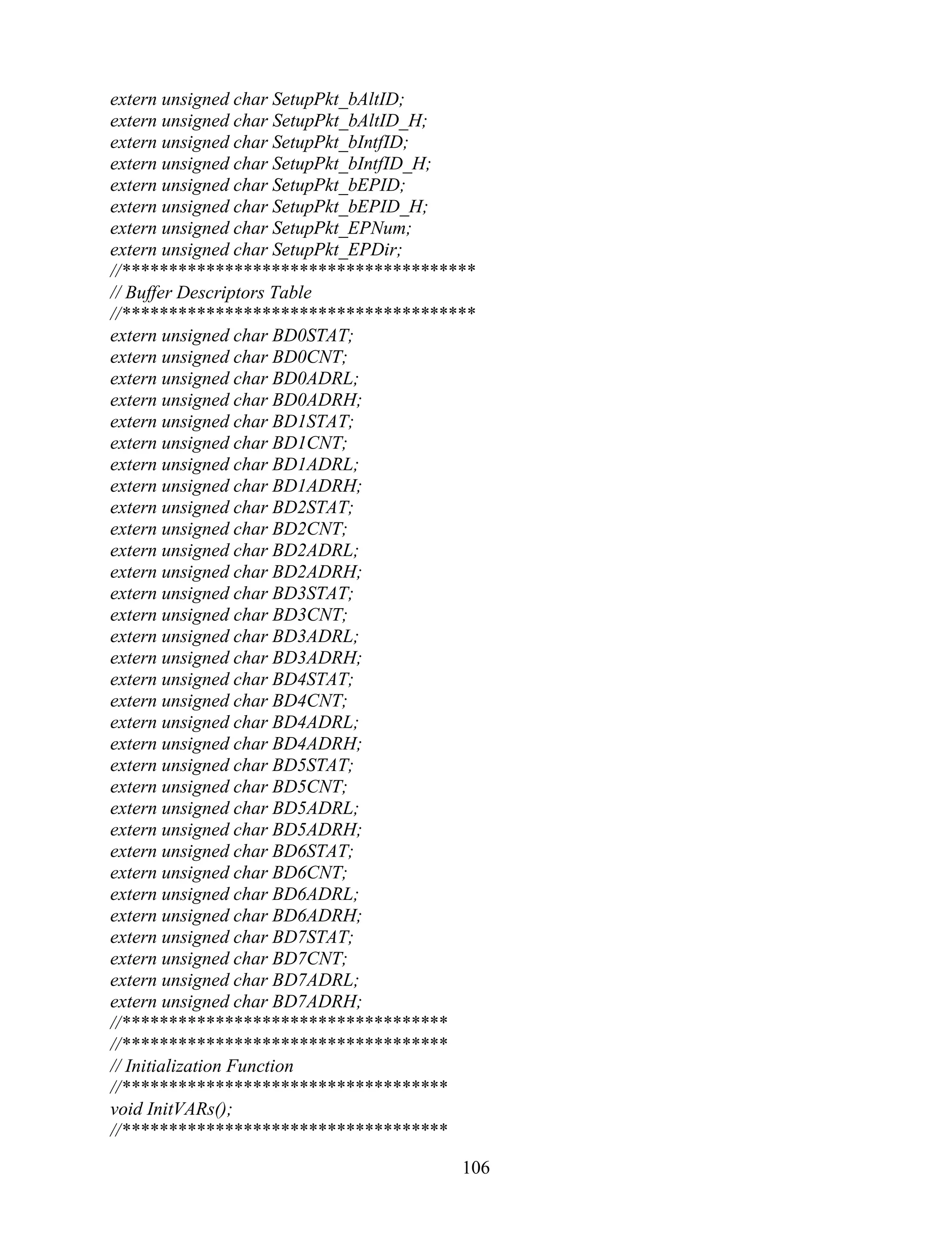extern unsigned char SetupPkt_bAltID;
extern unsigned char SetupPkt_bAltID_H;
extern unsigned char SetupPkt_bIntfID;
extern unsigned char SetupPkt_bIntfID_H;
extern unsigned char SetupPkt_bEPID;
extern unsigned char SetupPkt_bEPID_H;
extern unsigned char SetupPkt_EPNum;
extern unsigned char SetupPkt_EPDir;
//**************************************
// Buffer Descriptors Table
//**************************************
extern unsigned char BD0STAT;
extern unsigned char BD0CNT;
extern unsigned char BD0ADRL;
extern unsigned char BD0ADRH;
extern unsigned char BD1STAT;
extern unsigned char BD1CNT;
extern unsigned char BD1ADRL;
extern unsigned char BD1ADRH;
extern unsigned char BD2STAT;
extern unsigned char BD2CNT;
extern unsigned char BD2ADRL;
extern unsigned char BD2ADRH;
extern unsigned char BD3STAT;
extern unsigned char BD3CNT;
extern unsigned char BD3ADRL;
extern unsigned char BD3ADRH;
extern unsigned char BD4STAT;
extern unsigned char BD4CNT;
extern unsigned char BD4ADRL;
extern unsigned char BD4ADRH;
extern unsigned char BD5STAT;
extern unsigned char BD5CNT;
extern unsigned char BD5ADRL;
extern unsigned char BD5ADRH;
extern unsigned char BD6STAT;
extern unsigned char BD6CNT;
extern unsigned char BD6ADRL;
extern unsigned char BD6ADRH;
extern unsigned char BD7STAT;
extern unsigned char BD7CNT;
extern unsigned char BD7ADRL;
extern unsigned char BD7ADRH;
//***********************************
//***********************************
// Initialization Function
//***********************************
void InitVARs();
//***********************************

                                      106
 