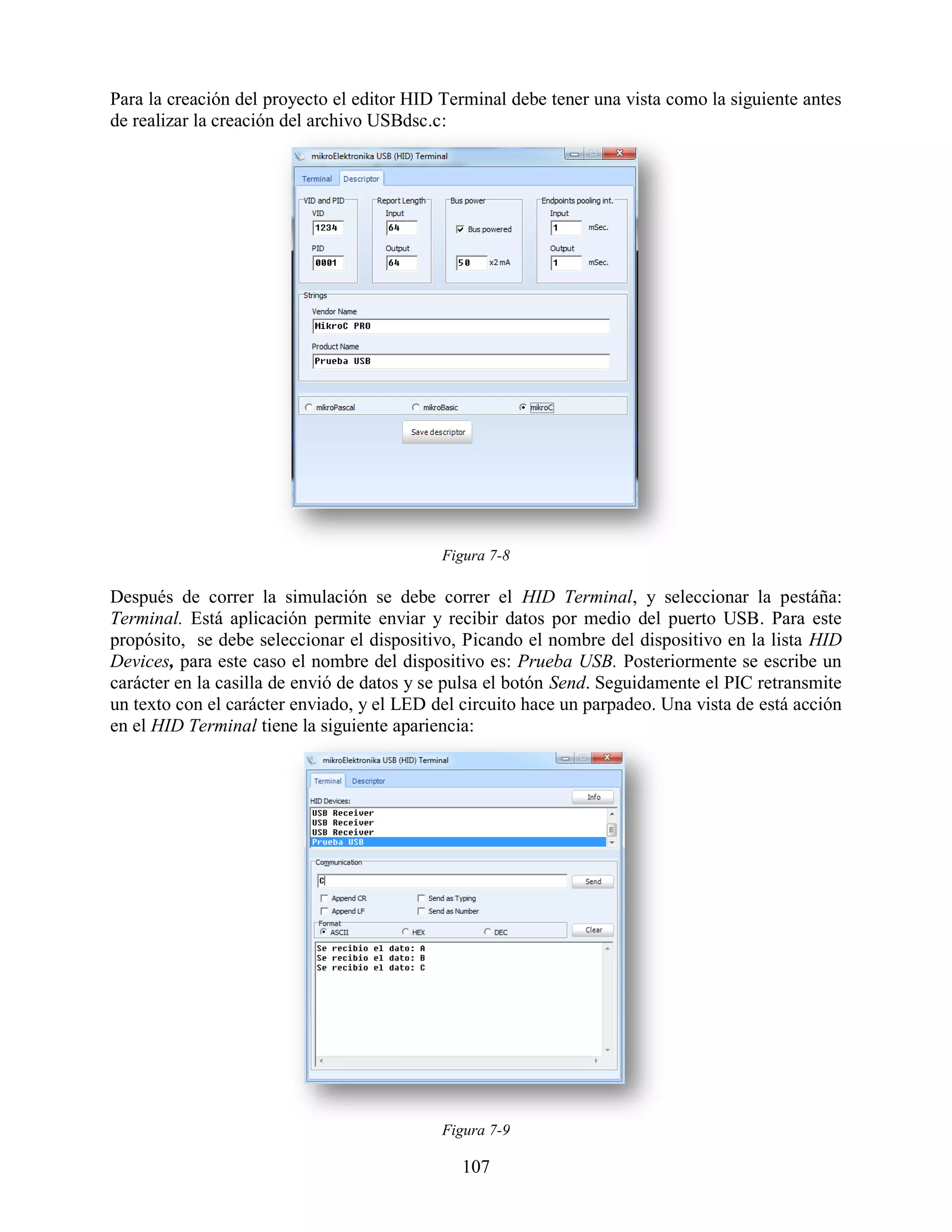Para la creación del proyecto el editor HID Terminal debe tener una vista como la siguiente antes
de realizar la creación del archivo USBdsc.c:




                                            Figura 7-8

Después de correr la simulación se debe correr el HID Terminal, y seleccionar la pestáña:
Terminal. Está aplicación permite enviar y recibir datos por medio del puerto USB. Para este
propósito, se debe seleccionar el dispositivo, Picando el nombre del dispositivo en la lista HID
Devices, para este caso el nombre del dispositivo es: Prueba USB. Posteriormente se escribe un
carácter en la casilla de envió de datos y se pulsa el botón Send. Seguidamente el PIC retransmite
un texto con el carácter enviado, y el LED del circuito hace un parpadeo. Una vista de está acción
en el HID Terminal tiene la siguiente apariencia:




                                            Figura 7-9

                                               107
 