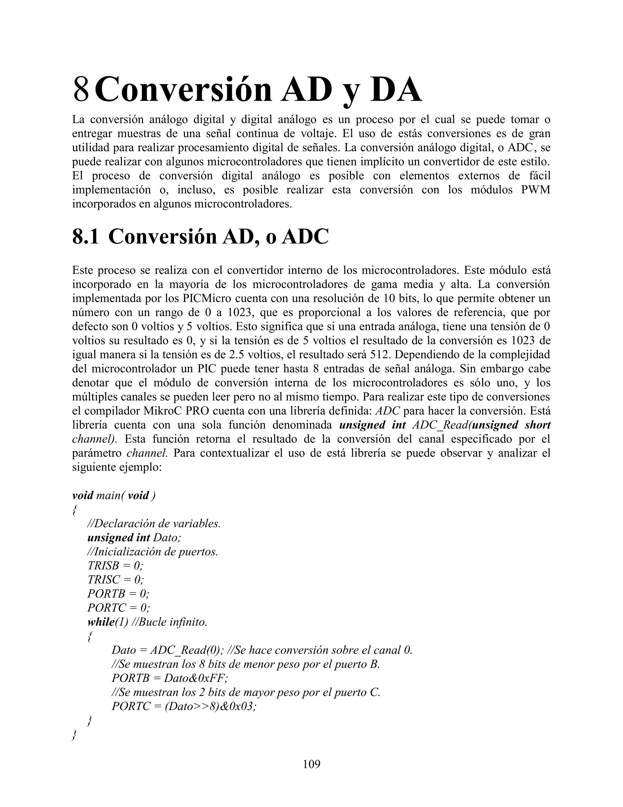8 Conversión AD y DA
La conversión análogo digital y digital análogo es un proceso por el cual se puede tomar o
entregar muestras de una señal continua de voltaje. El uso de estás conversiones es de gran
utilidad para realizar procesamiento digital de señales. La conversión análogo digital, o ADC, se
puede realizar con algunos microcontroladores que tienen implícito un convertidor de este estilo.
El proceso de conversión digital análogo es posible con elementos externos de fácil
implementación o, incluso, es posible realizar esta conversión con los módulos PWM
incorporados en algunos microcontroladores.

8.1 Conversión AD, o ADC
Este proceso se realiza con el convertidor interno de los microcontroladores. Este módulo está
incorporado en la mayoría de los microcontroladores de gama media y alta. La conversión
implementada por los PICMicro cuenta con una resolución de 10 bits, lo que permite obtener un
número con un rango de 0 a 1023, que es proporcional a los valores de referencia, que por
defecto son 0 voltios y 5 voltios. Esto significa que si una entrada análoga, tiene una tensión de 0
voltios su resultado es 0, y si la tensión es de 5 voltios el resultado de la conversión es 1023 de
igual manera si la tensión es de 2.5 voltios, el resultado será 512. Dependiendo de la complejidad
del microcontrolador un PIC puede tener hasta 8 entradas de señal análoga. Sin embargo cabe
denotar que el módulo de conversión interna de los microcontroladores es sólo uno, y los
múltiples canales se pueden leer pero no al mismo tiempo. Para realizar este tipo de conversiones
el compilador MikroC PRO cuenta con una librería definida: ADC para hacer la conversión. Está
librería cuenta con una sola función denominada unsigned int ADC_Read(unsigned short
channel). Esta función retorna el resultado de la conversión del canal especificado por el
parámetro channel. Para contextualizar el uso de está librería se puede observar y analizar el
siguiente ejemplo:

void main( void )
{
   //Declaración de variables.
   unsigned int Dato;
   //Inicialización de puertos.
   TRISB = 0;
   TRISC = 0;
   PORTB = 0;
   PORTC = 0;
   while(1) //Bucle infinito.
   {
         Dato = ADC_Read(0); //Se hace conversión sobre el canal 0.
         //Se muestran los 8 bits de menor peso por el puerto B.
         PORTB = Dato&0xFF;
         //Se muestran los 2 bits de mayor peso por el puerto C.
         PORTC = (Dato>>8)&0x03;
   }
}

                                                109
 