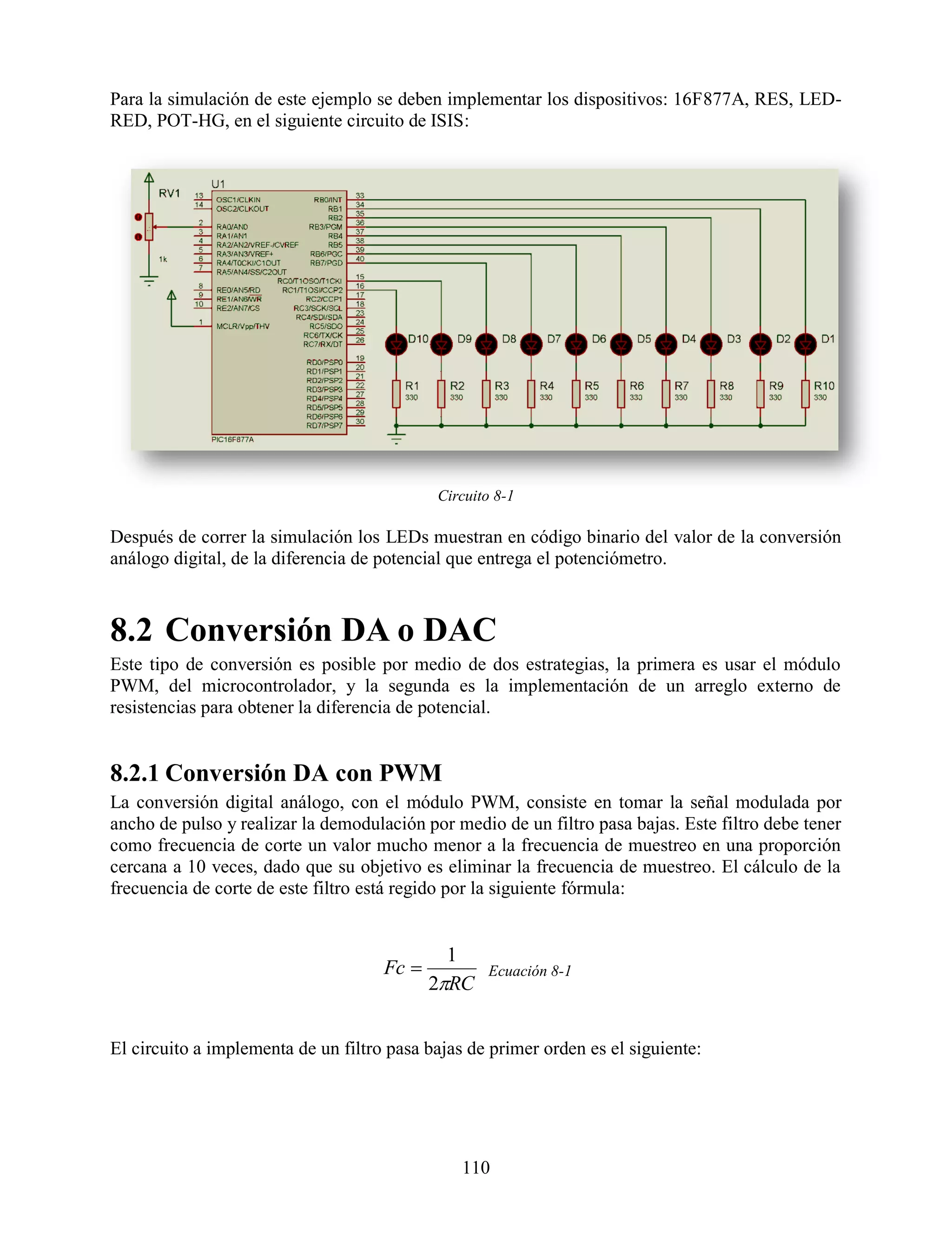 Para la simulación de este ejemplo se deben implementar los dispositivos: 16F877A, RES, LED-
RED, POT-HG, en el siguiente circuito de ISIS:




                                            Circuito 8-1

Después de correr la simulación los LEDs muestran en código binario del valor de la conversión
análogo digital, de la diferencia de potencial que entrega el potenciómetro.



8.2 Conversión DA o DAC
Este tipo de conversión es posible por medio de dos estrategias, la primera es usar el módulo
PWM, del microcontrolador, y la segunda es la implementación de un arreglo externo de
resistencias para obtener la diferencia de potencial.


8.2.1 Conversión DA con PWM
La conversión digital análogo, con el módulo PWM, consiste en tomar la señal modulada por
ancho de pulso y realizar la demodulación por medio de un filtro pasa bajas. Este filtro debe tener
como frecuencia de corte un valor mucho menor a la frecuencia de muestreo en una proporción
cercana a 10 veces, dado que su objetivo es eliminar la frecuencia de muestreo. El cálculo de la
frecuencia de corte de este filtro está regido por la siguiente fórmula:


                                              1
                                     Fc           Ecuación 8-1
                                            2RC


El circuito a implementa de un filtro pasa bajas de primer orden es el siguiente:




                                                110
 