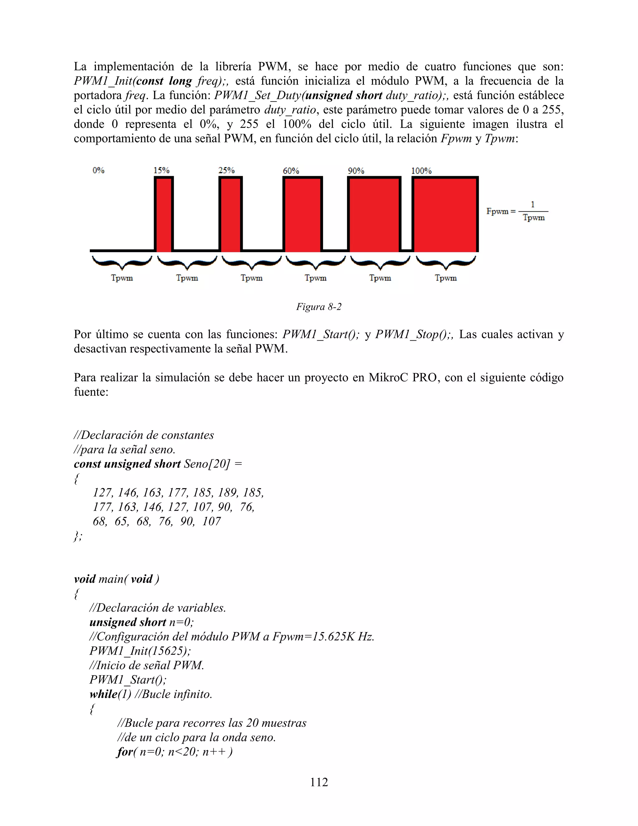 La implementación de la librería PWM, se hace por medio de cuatro funciones que son:
PWM1_Init(const long freq);, está función inicializa el módulo PWM, a la frecuencia de la
portadora freq. La función: PWM1_Set_Duty(unsigned short duty_ratio);, está función estáblece
el ciclo útil por medio del parámetro duty_ratio, este parámetro puede tomar valores de 0 a 255,
donde 0 representa el 0%, y 255 el 100% del ciclo útil. La siguiente imagen ilustra el
comportamiento de una señal PWM, en función del ciclo útil, la relación Fpwm y Tpwm:




                                           Figura 8-2

Por último se cuenta con las funciones: PWM1_Start(); y PWM1_Stop();, Las cuales activan y
desactivan respectivamente la señal PWM.

Para realizar la simulación se debe hacer un proyecto en MikroC PRO, con el siguiente código
fuente:


//Declaración de constantes
//para la señal seno.
const unsigned short Seno[20] =
{
    127, 146, 163, 177, 185, 189, 185,
    177, 163, 146, 127, 107, 90, 76,
    68, 65, 68, 76, 90, 107
};


void main( void )
{
   //Declaración de variables.
   unsigned short n=0;
   //Configuración del módulo PWM a Fpwm=15.625K Hz.
   PWM1_Init(15625);
   //Inicio de señal PWM.
   PWM1_Start();
   while(1) //Bucle infinito.
   {
         //Bucle para recorres las 20 muestras
         //de un ciclo para la onda seno.
         for( n=0; n<20; n++ )

                                              112
 