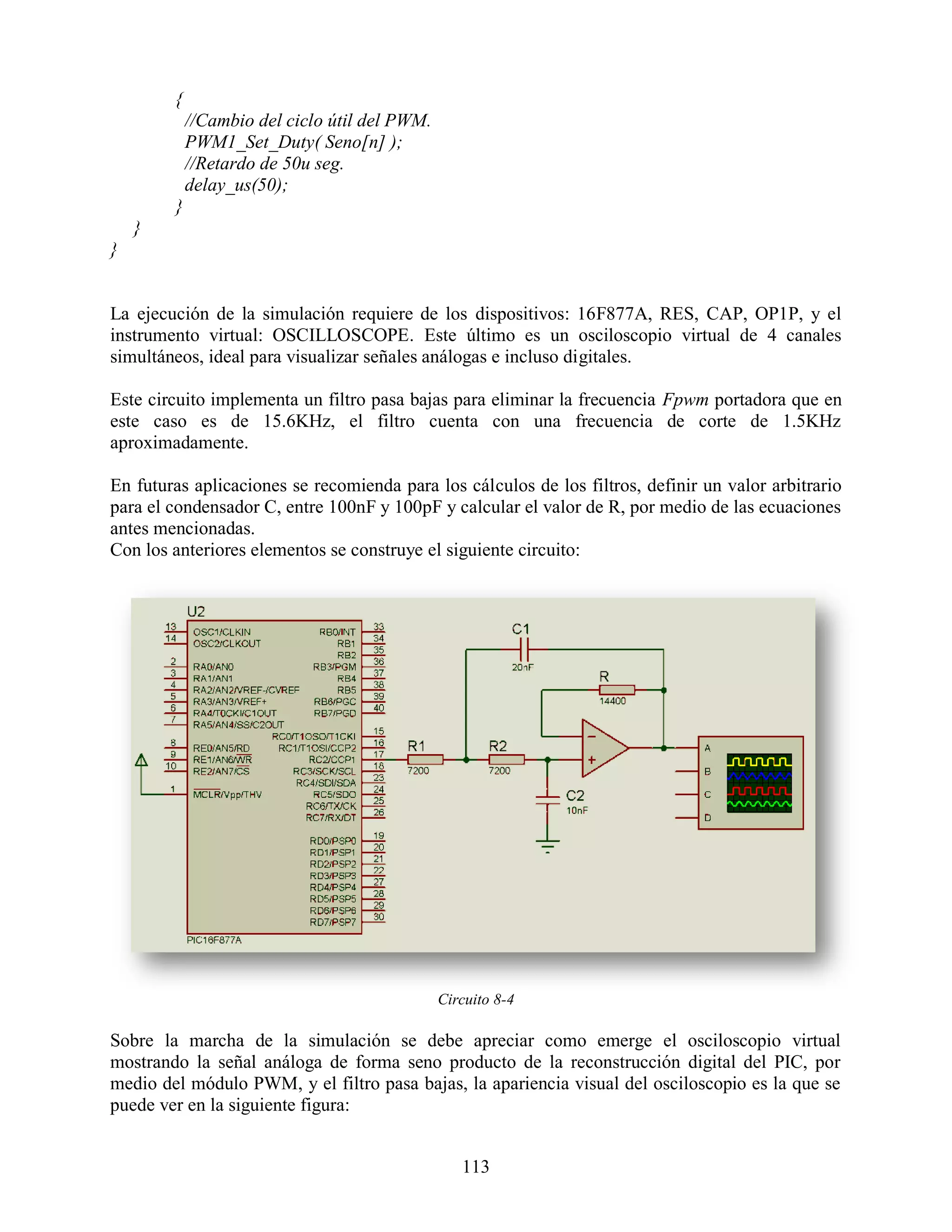 {
            //Cambio del ciclo útil del PWM.
            PWM1_Set_Duty( Seno[n] );
            //Retardo de 50u seg.
            delay_us(50);
        }
    }
}


La ejecución de la simulación requiere de los dispositivos: 16F877A, RES, CAP, OP1P, y el
instrumento virtual: OSCILLOSCOPE. Este último es un osciloscopio virtual de 4 canales
simultáneos, ideal para visualizar señales análogas e incluso digitales.

Este circuito implementa un filtro pasa bajas para eliminar la frecuencia Fpwm portadora que en
este caso es de 15.6KHz, el filtro cuenta con una frecuencia de corte de 1.5KHz
aproximadamente.

En futuras aplicaciones se recomienda para los cálculos de los filtros, definir un valor arbitrario
para el condensador C, entre 100nF y 100pF y calcular el valor de R, por medio de las ecuaciones
antes mencionadas.
Con los anteriores elementos se construye el siguiente circuito:




                                               Circuito 8-4

Sobre la marcha de la simulación se debe apreciar como emerge el osciloscopio virtual
mostrando la señal análoga de forma seno producto de la reconstrucción digital del PIC, por
medio del módulo PWM, y el filtro pasa bajas, la apariencia visual del osciloscopio es la que se
puede ver en la siguiente figura:


                                                  113
 