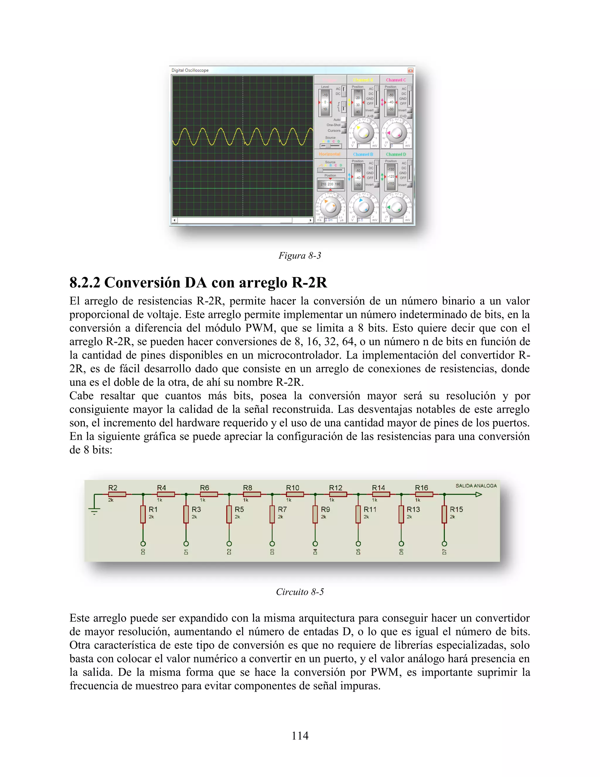 Figura 8-3

8.2.2 Conversión DA con arreglo R-2R
El arreglo de resistencias R-2R, permite hacer la conversión de un número binario a un valor
proporcional de voltaje. Este arreglo permite implementar un número indeterminado de bits, en la
conversión a diferencia del módulo PWM, que se limita a 8 bits. Esto quiere decir que con el
arreglo R-2R, se pueden hacer conversiones de 8, 16, 32, 64, o un número n de bits en función de
la cantidad de pines disponibles en un microcontrolador. La implementación del convertidor R-
2R, es de fácil desarrollo dado que consiste en un arreglo de conexiones de resistencias, donde
una es el doble de la otra, de ahí su nombre R-2R.
Cabe resaltar que cuantos más bits, posea la conversión mayor será su resolución y por
consiguiente mayor la calidad de la señal reconstruida. Las desventajas notables de este arreglo
son, el incremento del hardware requerido y el uso de una cantidad mayor de pines de los puertos.
En la siguiente gráfica se puede apreciar la configuración de las resistencias para una conversión
de 8 bits:




                                            Circuito 8-5

Este arreglo puede ser expandido con la misma arquitectura para conseguir hacer un convertidor
de mayor resolución, aumentando el número de entadas D, o lo que es igual el número de bits.
Otra característica de este tipo de conversión es que no requiere de librerías especializadas, solo
basta con colocar el valor numérico a convertir en un puerto, y el valor análogo hará presencia en
la salida. De la misma forma que se hace la conversión por PWM, es importante suprimir la
frecuencia de muestreo para evitar componentes de señal impuras.



                                               114
 