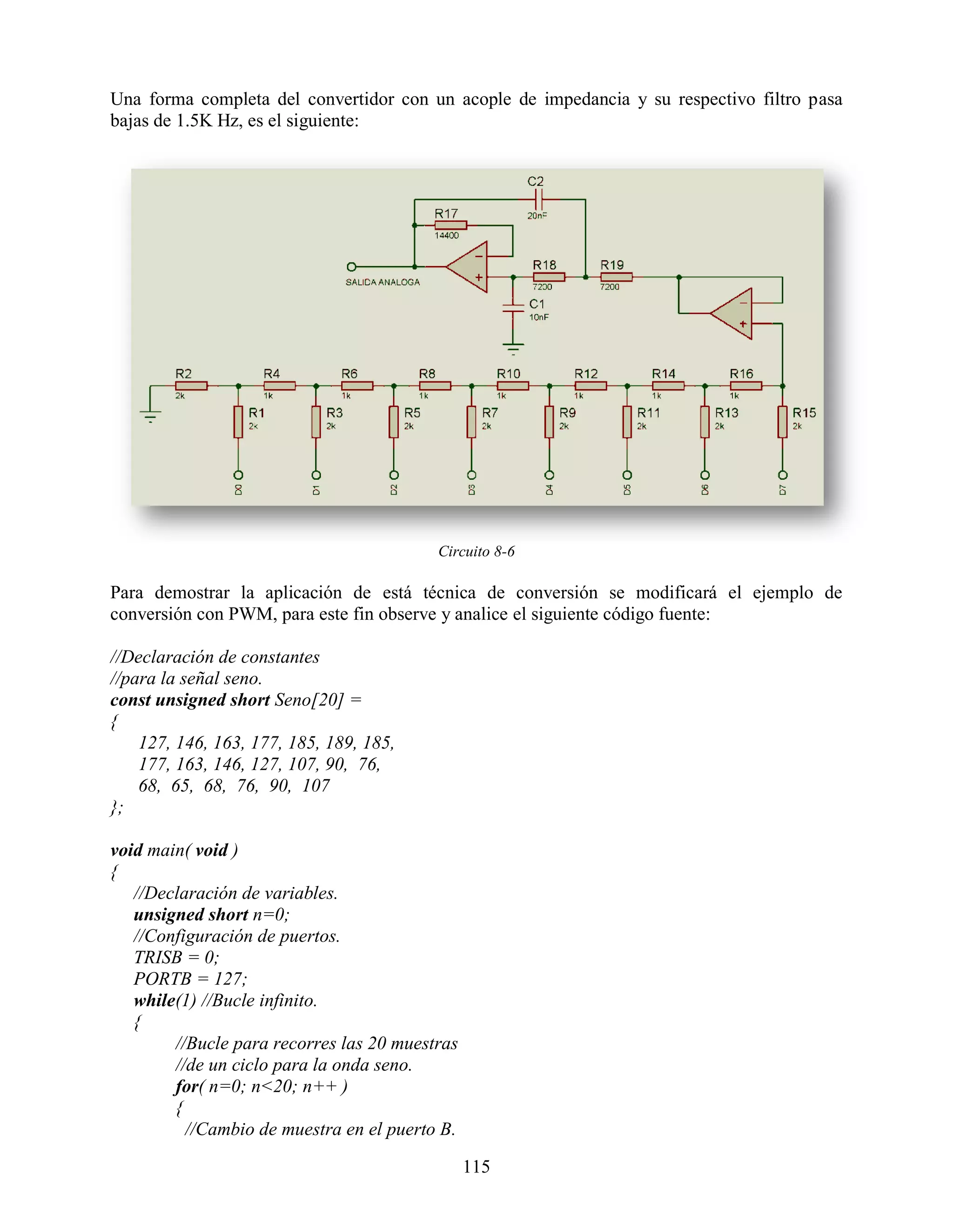 Una forma completa del convertidor con un acople de impedancia y su respectivo filtro pasa
bajas de 1.5K Hz, es el siguiente:




                                          Circuito 8-6

Para demostrar la aplicación de está técnica de conversión se modificará el ejemplo de
conversión con PWM, para este fin observe y analice el siguiente código fuente:

//Declaración de constantes
//para la señal seno.
const unsigned short Seno[20] =
{
    127, 146, 163, 177, 185, 189, 185,
    177, 163, 146, 127, 107, 90, 76,
    68, 65, 68, 76, 90, 107
};

void main( void )
{
   //Declaración de variables.
   unsigned short n=0;
   //Configuración de puertos.
   TRISB = 0;
   PORTB = 127;
   while(1) //Bucle infinito.
   {
        //Bucle para recorres las 20 muestras
        //de un ciclo para la onda seno.
        for( n=0; n<20; n++ )
        {
          //Cambio de muestra en el puerto B.

                                                115
 