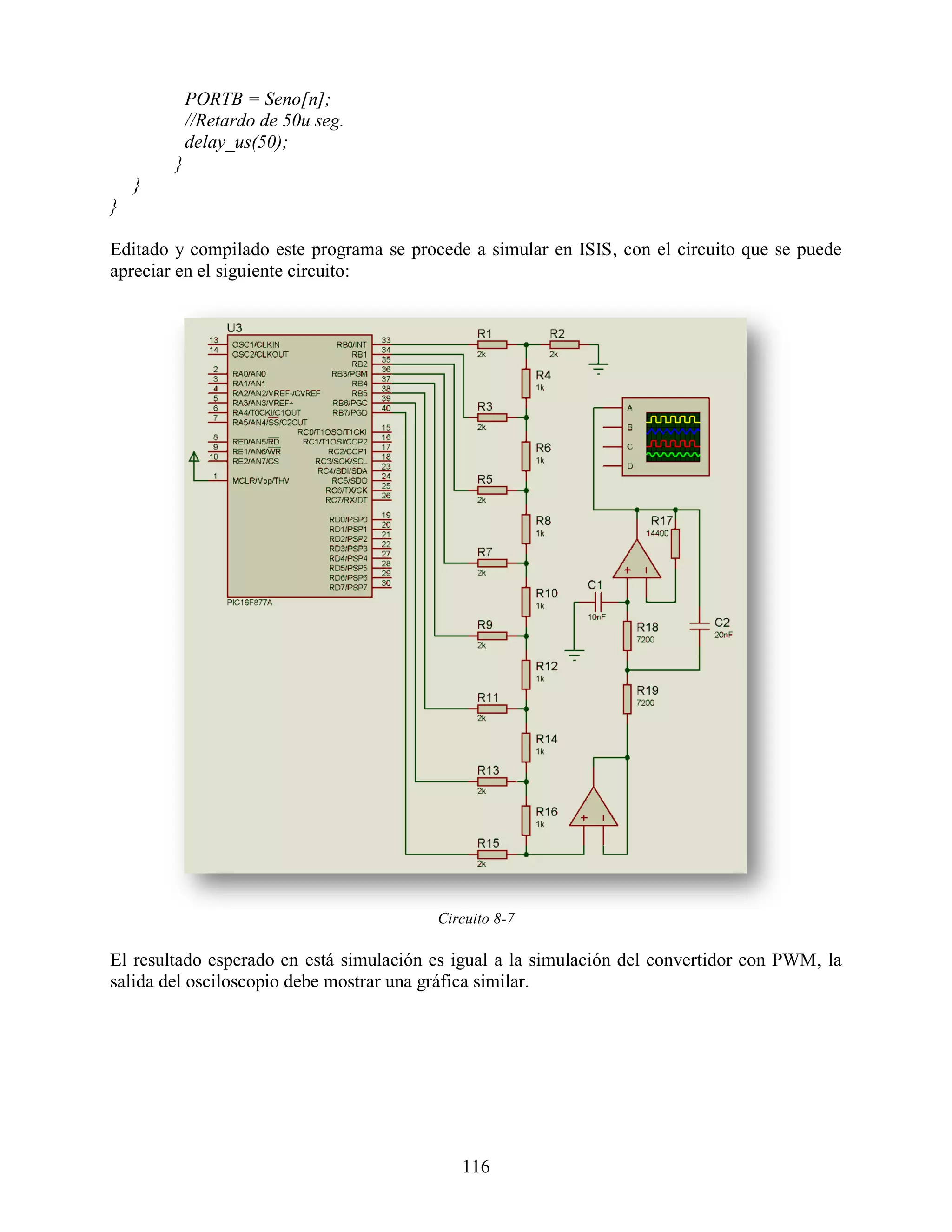 PORTB = Seno[n];
            //Retardo de 50u seg.
            delay_us(50);
        }
    }
}

Editado y compilado este programa se procede a simular en ISIS, con el circuito que se puede
apreciar en el siguiente circuito:




                                         Circuito 8-7

El resultado esperado en está simulación es igual a la simulación del convertidor con PWM, la
salida del osciloscopio debe mostrar una gráfica similar.




                                            116
 