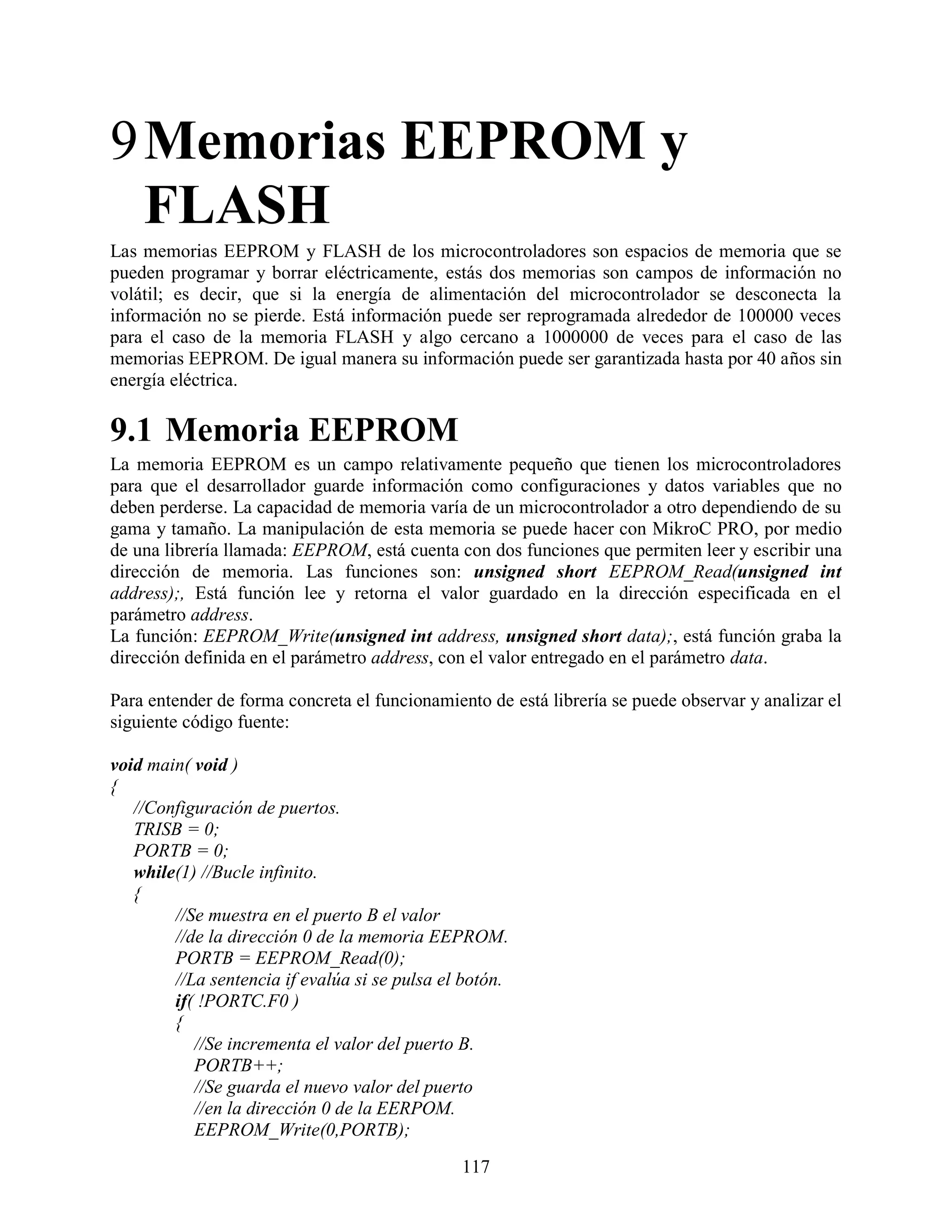 9 Memorias EEPROM y
  FLASH
Las memorias EEPROM y FLASH de los microcontroladores son espacios de memoria que se
pueden programar y borrar eléctricamente, estás dos memorias son campos de información no
volátil; es decir, que si la energía de alimentación del microcontrolador se desconecta la
información no se pierde. Está información puede ser reprogramada alrededor de 100000 veces
para el caso de la memoria FLASH y algo cercano a 1000000 de veces para el caso de las
memorias EEPROM. De igual manera su información puede ser garantizada hasta por 40 años sin
energía eléctrica.

9.1 Memoria EEPROM
La memoria EEPROM es un campo relativamente pequeño que tienen los microcontroladores
para que el desarrollador guarde información como configuraciones y datos variables que no
deben perderse. La capacidad de memoria varía de un microcontrolador a otro dependiendo de su
gama y tamaño. La manipulación de esta memoria se puede hacer con MikroC PRO, por medio
de una librería llamada: EEPROM, está cuenta con dos funciones que permiten leer y escribir una
dirección de memoria. Las funciones son: unsigned short EEPROM_Read(unsigned int
address);, Está función lee y retorna el valor guardado en la dirección especificada en el
parámetro address.
La función: EEPROM_Write(unsigned int address, unsigned short data);, está función graba la
dirección definida en el parámetro address, con el valor entregado en el parámetro data.

Para entender de forma concreta el funcionamiento de está librería se puede observar y analizar el
siguiente código fuente:

void main( void )
{
   //Configuración de puertos.
   TRISB = 0;
   PORTB = 0;
   while(1) //Bucle infinito.
   {
        //Se muestra en el puerto B el valor
        //de la dirección 0 de la memoria EEPROM.
        PORTB = EEPROM_Read(0);
        //La sentencia if evalúa si se pulsa el botón.
        if( !PORTC.F0 )
        {
           //Se incrementa el valor del puerto B.
           PORTB++;
           //Se guarda el nuevo valor del puerto
           //en la dirección 0 de la EERPOM.
           EEPROM_Write(0,PORTB);
                                               117
 