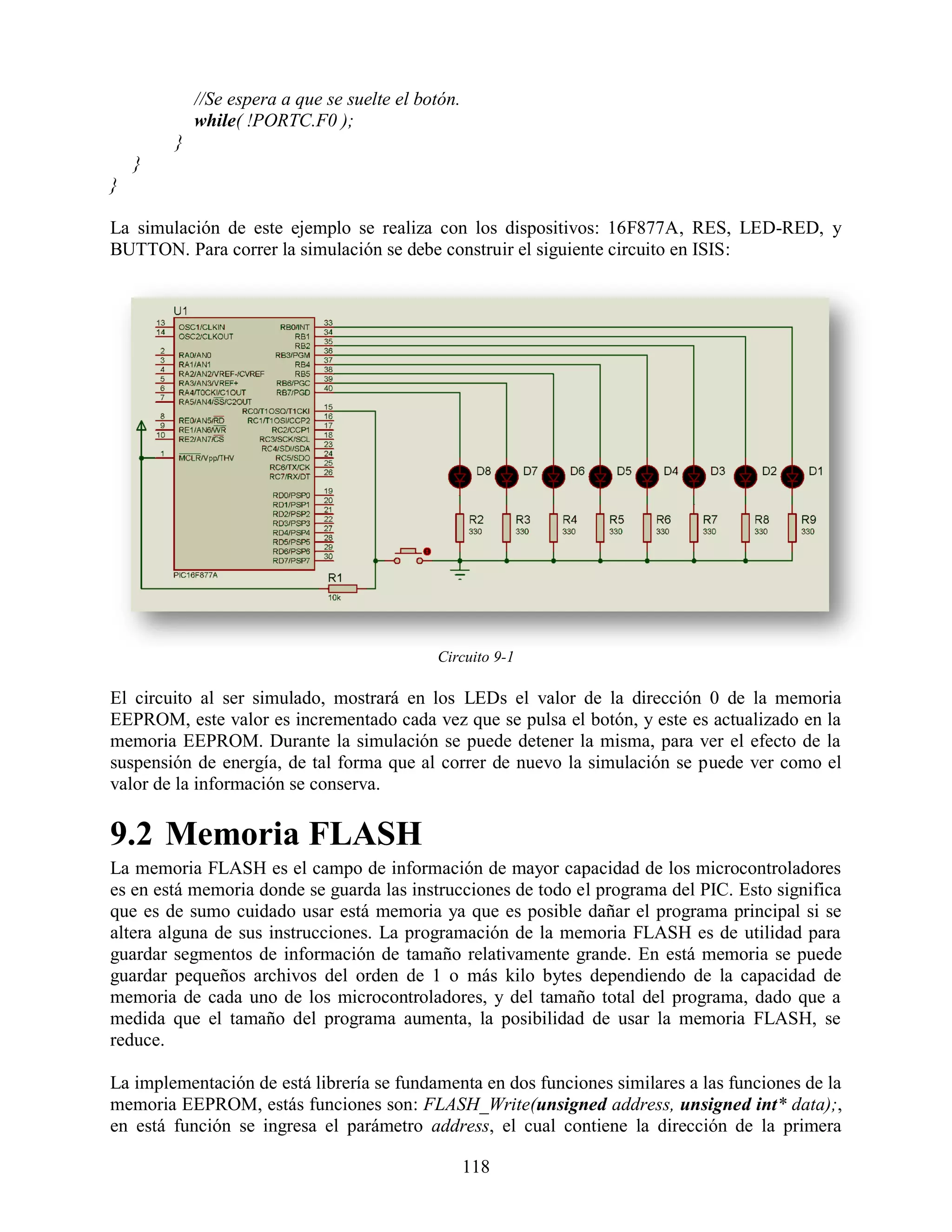 //Se espera a que se suelte el botón.
            while( !PORTC.F0 );
        }
    }
}

La simulación de este ejemplo se realiza con los dispositivos: 16F877A, RES, LED-RED, y
BUTTON. Para correr la simulación se debe construir el siguiente circuito en ISIS:




                                             Circuito 9-1

El circuito al ser simulado, mostrará en los LEDs el valor de la dirección 0 de la memoria
EEPROM, este valor es incrementado cada vez que se pulsa el botón, y este es actualizado en la
memoria EEPROM. Durante la simulación se puede detener la misma, para ver el efecto de la
suspensión de energía, de tal forma que al correr de nuevo la simulación se puede ver como el
valor de la información se conserva.

9.2 Memoria FLASH
La memoria FLASH es el campo de información de mayor capacidad de los microcontroladores
es en está memoria donde se guarda las instrucciones de todo el programa del PIC. Esto significa
que es de sumo cuidado usar está memoria ya que es posible dañar el programa principal si se
altera alguna de sus instrucciones. La programación de la memoria FLASH es de utilidad para
guardar segmentos de información de tamaño relativamente grande. En está memoria se puede
guardar pequeños archivos del orden de 1 o más kilo bytes dependiendo de la capacidad de
memoria de cada uno de los microcontroladores, y del tamaño total del programa, dado que a
medida que el tamaño del programa aumenta, la posibilidad de usar la memoria FLASH, se
reduce.

La implementación de está librería se fundamenta en dos funciones similares a las funciones de la
memoria EEPROM, estás funciones son: FLASH_Write(unsigned address, unsigned int* data);,
en está función se ingresa el parámetro address, el cual contiene la dirección de la primera

                                                    118
 