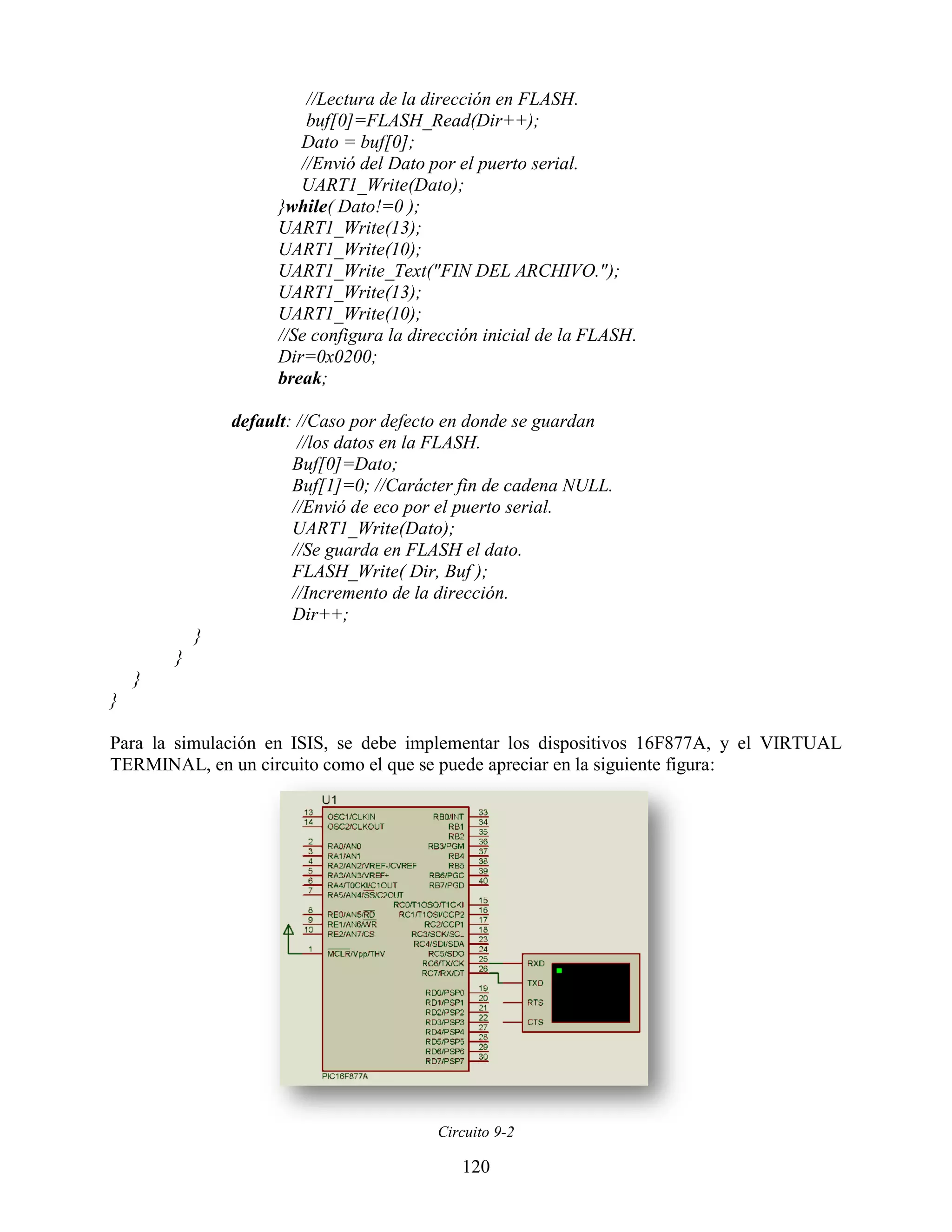 //Lectura de la dirección en FLASH.
                         buf[0]=FLASH_Read(Dir++);
                        Dato = buf[0];
                        //Envió del Dato por el puerto serial.
                        UART1_Write(Dato);
                     }while( Dato!=0 );
                     UART1_Write(13);
                     UART1_Write(10);
                     UART1_Write_Text("FIN DEL ARCHIVO.");
                     UART1_Write(13);
                     UART1_Write(10);
                     //Se configura la dirección inicial de la FLASH.
                     Dir=0x0200;
                     break;

                default: //Caso por defecto en donde se guardan
                         //los datos en la FLASH.
                        Buf[0]=Dato;
                        Buf[1]=0; //Carácter fin de cadena NULL.
                        //Envió de eco por el puerto serial.
                        UART1_Write(Dato);
                        //Se guarda en FLASH el dato.
                        FLASH_Write( Dir, Buf );
                        //Incremento de la dirección.
                        Dir++;
            }
        }
    }
}

Para la simulación en ISIS, se debe implementar los dispositivos 16F877A, y el VIRTUAL
TERMINAL, en un circuito como el que se puede apreciar en la siguiente figura:




                                          Circuito 9-2

                                             120
 