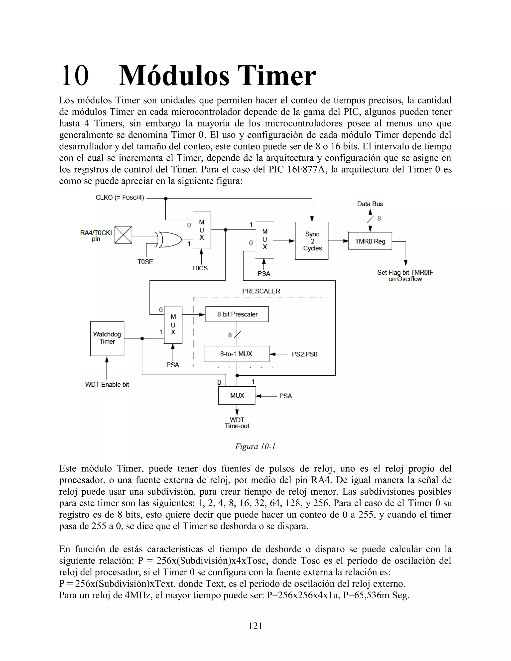 10 Módulos Timer
Los módulos Timer son unidades que permiten hacer el conteo de tiempos precisos, la cantidad
de módulos Timer en cada microcontrolador depende de la gama del PIC, algunos pueden tener
hasta 4 Timers, sin embargo la mayoría de los microcontroladores posee al menos uno que
generalmente se denomina Timer 0. El uso y configuración de cada módulo Timer depende del
desarrollador y del tamaño del conteo, este conteo puede ser de 8 o 16 bits. El intervalo de tiempo
con el cual se incrementa el Timer, depende de la arquitectura y configuración que se asigne en
los registros de control del Timer. Para el caso del PIC 16F877A, la arquitectura del Timer 0 es
como se puede apreciar en la siguiente figura:




                                             Figura 10-1

Este módulo Timer, puede tener dos fuentes de pulsos de reloj, uno es el reloj propio del
procesador, o una fuente externa de reloj, por medio del pin RA4. De igual manera la señal de
reloj puede usar una subdivisión, para crear tiempo de reloj menor. Las subdivisiones posibles
para este timer son las siguientes: 1, 2, 4, 8, 16, 32, 64, 128, y 256. Para el caso de el Timer 0 su
registro es de 8 bits, esto quiere decir que puede hacer un conteo de 0 a 255, y cuando el timer
pasa de 255 a 0, se dice que el Timer se desborda o se dispara.

En función de estás características el tiempo de desborde o disparo se puede calcular con la
siguiente relación: P = 256x(Subdivisión)x4xTosc, donde Tosc es el periodo de oscilación del
reloj del procesador, si el Timer 0 se configura con la fuente externa la relación es:
P = 256x(Subdivisión)xText, donde Text, es el periodo de oscilación del reloj externo.
Para un reloj de 4MHz, el mayor tiempo puede ser: P=256x256x4x1u, P=65,536m Seg.


                                                121
 