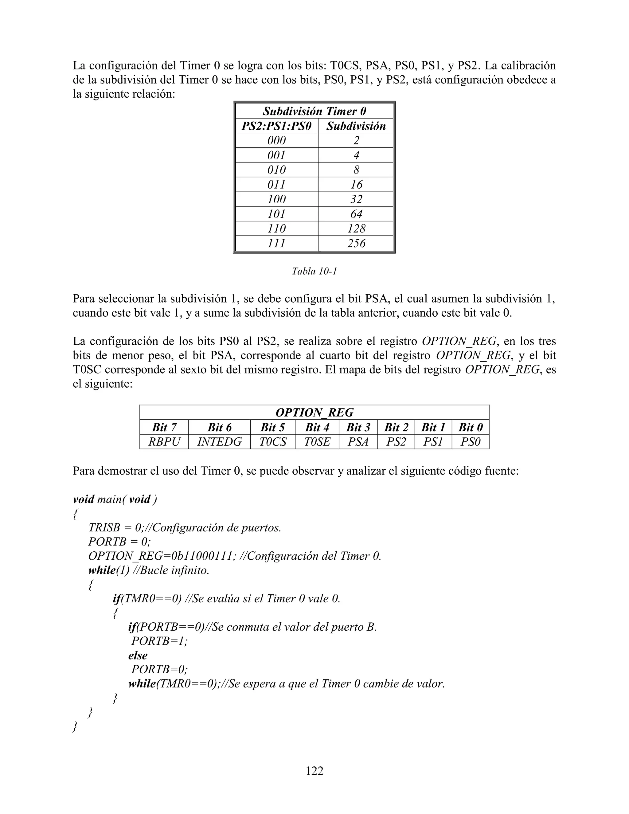 La configuración del Timer 0 se logra con los bits: T0CS, PSA, PS0, PS1, y PS2. La calibración
de la subdivisión del Timer 0 se hace con los bits, PS0, PS1, y PS2, está configuración obedece a
la siguiente relación:
                                      Subdivisión Timer 0
                                  PS2:PS1:PS0 Subdivisión
                                       000                2
                                       001                4
                                       010                8
                                       011               16
                                       100               32
                                       101               64
                                       110              128
                                       111              256

                                            Tabla 10-1

Para seleccionar la subdivisión 1, se debe configura el bit PSA, el cual asumen la subdivisión 1,
cuando este bit vale 1, y a sume la subdivisión de la tabla anterior, cuando este bit vale 0.

La configuración de los bits PS0 al PS2, se realiza sobre el registro OPTION_REG, en los tres
bits de menor peso, el bit PSA, corresponde al cuarto bit del registro OPTION_REG, y el bit
T0SC corresponde al sexto bit del mismo registro. El mapa de bits del registro OPTION_REG, es
el siguiente:

                                        OPTION_REG
               Bit 7       Bit 6     Bit 5  Bit 4 Bit 3        Bit 2   Bit 1   Bit 0
               RBPU      INTEDG      T0CS T0SE PSA             PS2     PS1     PS0

Para demostrar el uso del Timer 0, se puede observar y analizar el siguiente código fuente:

void main( void )
{
   TRISB = 0;//Configuración de puertos.
   PORTB = 0;
   OPTION_REG=0b11000111; //Configuración del Timer 0.
   while(1) //Bucle infinito.
   {
       if(TMR0==0) //Se evalúa si el Timer 0 vale 0.
       {
           if(PORTB==0)//Se conmuta el valor del puerto B.
            PORTB=1;
           else
            PORTB=0;
           while(TMR0==0);//Se espera a que el Timer 0 cambie de valor.
       }
   }
}


                                               122
 