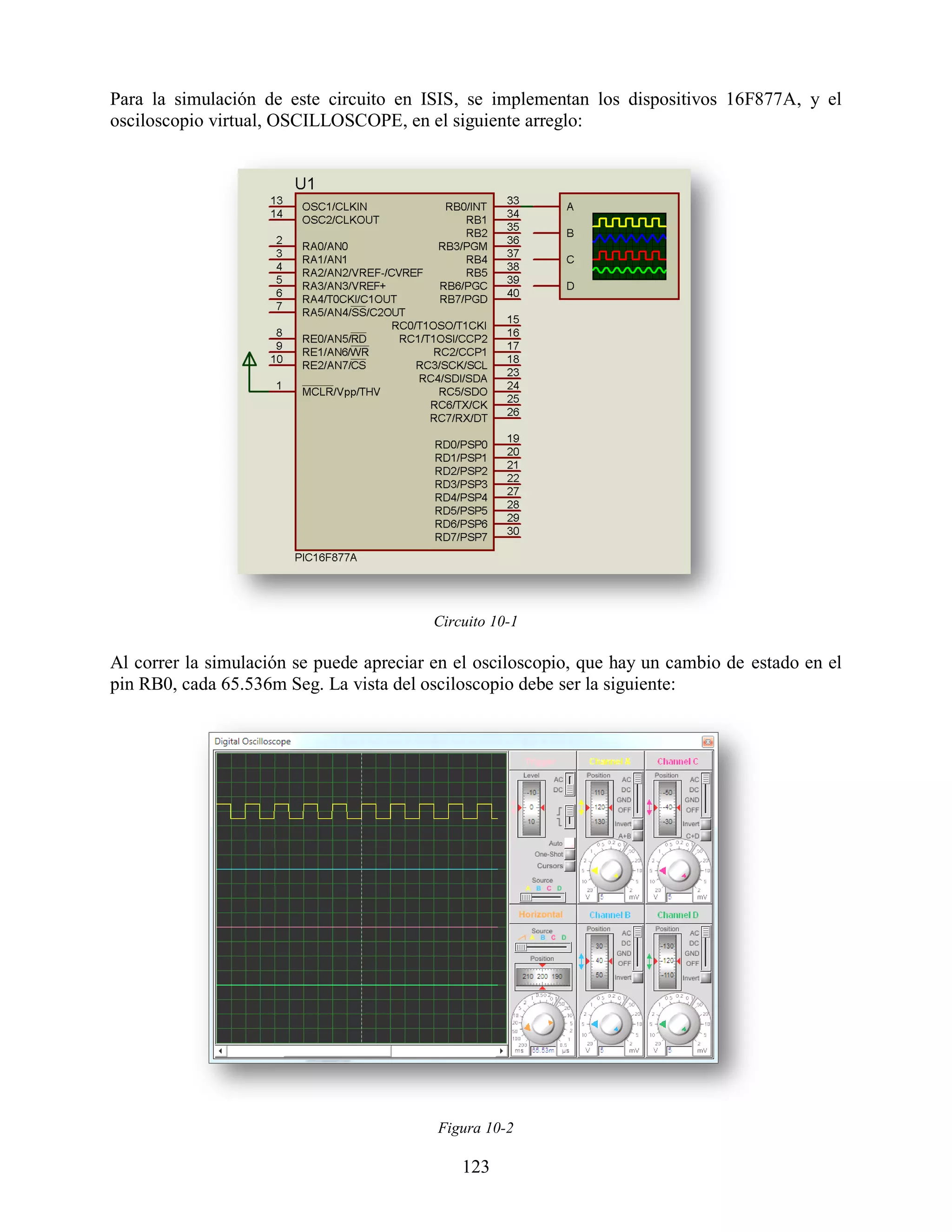 Para la simulación de este circuito en ISIS, se implementan los dispositivos 16F877A, y el
osciloscopio virtual, OSCILLOSCOPE, en el siguiente arreglo:




                                          Circuito 10-1

Al correr la simulación se puede apreciar en el osciloscopio, que hay un cambio de estado en el
pin RB0, cada 65.536m Seg. La vista del osciloscopio debe ser la siguiente:




                                          Figura 10-2

                                              123
 