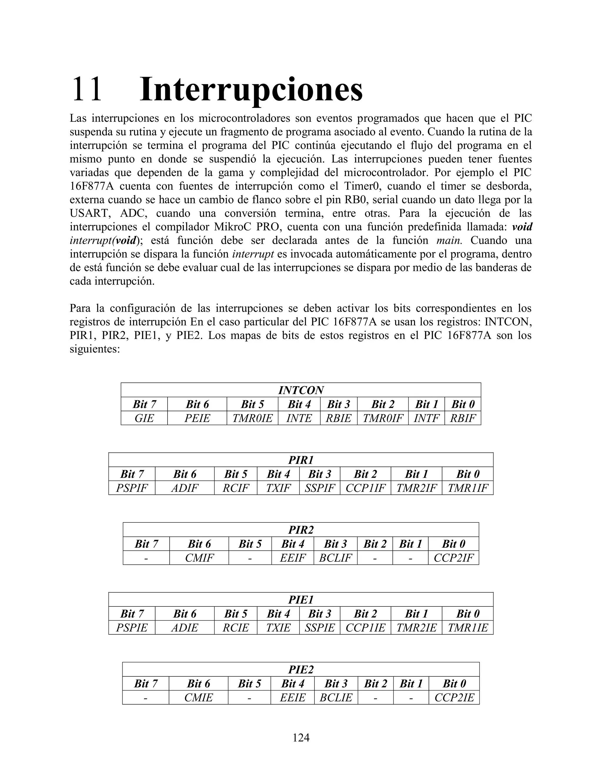 11 Interrupciones
Las interrupciones en los microcontroladores son eventos programados que hacen que el PIC
suspenda su rutina y ejecute un fragmento de programa asociado al evento. Cuando la rutina de la
interrupción se termina el programa del PIC continúa ejecutando el flujo del programa en el
mismo punto en donde se suspendió la ejecución. Las interrupciones pueden tener fuentes
variadas que dependen de la gama y complejidad del microcontrolador. Por ejemplo el PIC
16F877A cuenta con fuentes de interrupción como el Timer0, cuando el timer se desborda,
externa cuando se hace un cambio de flanco sobre el pin RB0, serial cuando un dato llega por la
USART, ADC, cuando una conversión termina, entre otras. Para la ejecución de las
interrupciones el compilador MikroC PRO, cuenta con una función predefinida llamada: void
interrupt(void); está función debe ser declarada antes de la función main. Cuando una
interrupción se dispara la función interrupt es invocada automáticamente por el programa, dentro
de está función se debe evaluar cual de las interrupciones se dispara por medio de las banderas de
cada interrupción.

Para la configuración de las interrupciones se deben activar los bits correspondientes en los
registros de interrupción En el caso particular del PIC 16F877A se usan los registros: INTCON,
PIR1, PIR2, PIE1, y PIE2. Los mapas de bits de estos registros en el PIC 16F877A son los
siguientes:


                                            INTCON
             Bit 7      Bit 6      Bit 5      Bit 4 Bit 3 Bit 2 Bit 1 Bit 0
             GIE        PEIE      TMR0IE     INTE RBIE TMR0IF INTF RBIF


                                                PIR1
          Bit 7      Bit 6      Bit 5      Bit 4   Bit 3 Bit 2 Bit 1 Bit 0
         PSPIF       ADIF       RCIF       TXIF SSPIF CCP1IF TMR2IF TMR1IF


                                             PIR2
             Bit 7      Bit 6      Bit 5    Bit 4 Bit 3 Bit 2        Bit 1  Bit 0
               -        CMIF         -      EEIF BCLIF    -            -   CCP2IF


                                                PIE1
          Bit 7      Bit 6      Bit 5      Bit 4   Bit 3 Bit 2 Bit 1 Bit 0
         PSPIE       ADIE       RCIE       TXIE SSPIE CCP1IE TMR2IE TMR1IE


                                             PIE2
             Bit 7      Bit 6      Bit 5    Bit 4 Bit 3 Bit 2        Bit 1  Bit 0
               -        CMIE         -      EEIE BCLIE    -            -   CCP2IE


                                               124
 