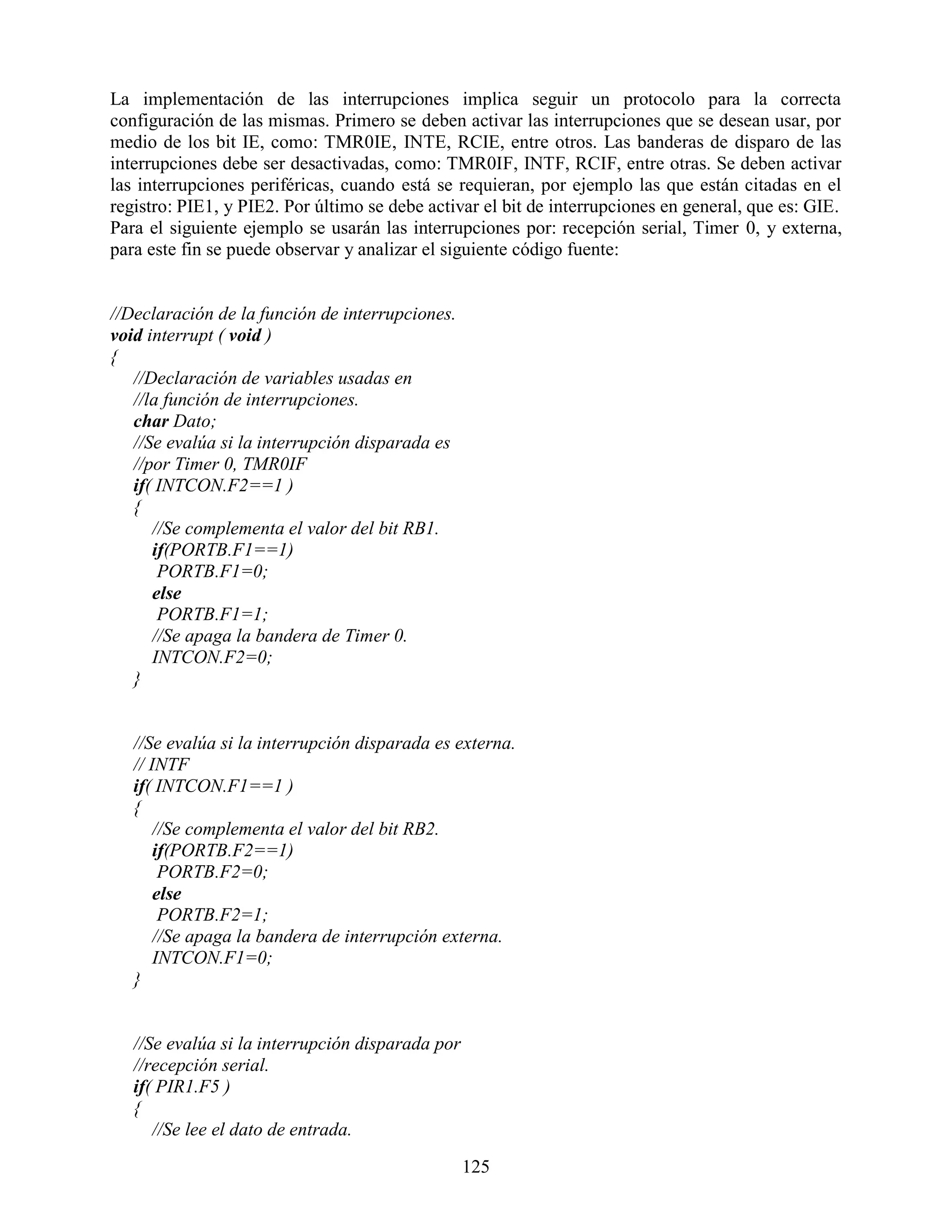 La implementación de las interrupciones implica seguir un protocolo para la correcta
configuración de las mismas. Primero se deben activar las interrupciones que se desean usar, por
medio de los bit IE, como: TMR0IE, INTE, RCIE, entre otros. Las banderas de disparo de las
interrupciones debe ser desactivadas, como: TMR0IF, INTF, RCIF, entre otras. Se deben activar
las interrupciones periféricas, cuando está se requieran, por ejemplo las que están citadas en el
registro: PIE1, y PIE2. Por último se debe activar el bit de interrupciones en general, que es: GIE.
Para el siguiente ejemplo se usarán las interrupciones por: recepción serial, Timer 0, y externa,
para este fin se puede observar y analizar el siguiente código fuente:


//Declaración de la función de interrupciones.
void interrupt ( void )
{
   //Declaración de variables usadas en
   //la función de interrupciones.
   char Dato;
   //Se evalúa si la interrupción disparada es
   //por Timer 0, TMR0IF
   if( INTCON.F2==1 )
   {
      //Se complementa el valor del bit RB1.
      if(PORTB.F1==1)
       PORTB.F1=0;
      else
       PORTB.F1=1;
      //Se apaga la bandera de Timer 0.
      INTCON.F2=0;
   }


   //Se evalúa si la interrupción disparada es externa.
   // INTF
   if( INTCON.F1==1 )
   {
       //Se complementa el valor del bit RB2.
       if(PORTB.F2==1)
        PORTB.F2=0;
       else
        PORTB.F2=1;
       //Se apaga la bandera de interrupción externa.
       INTCON.F1=0;
   }


   //Se evalúa si la interrupción disparada por
   //recepción serial.
   if( PIR1.F5 )
   {
      //Se lee el dato de entrada.

                                                  125
 