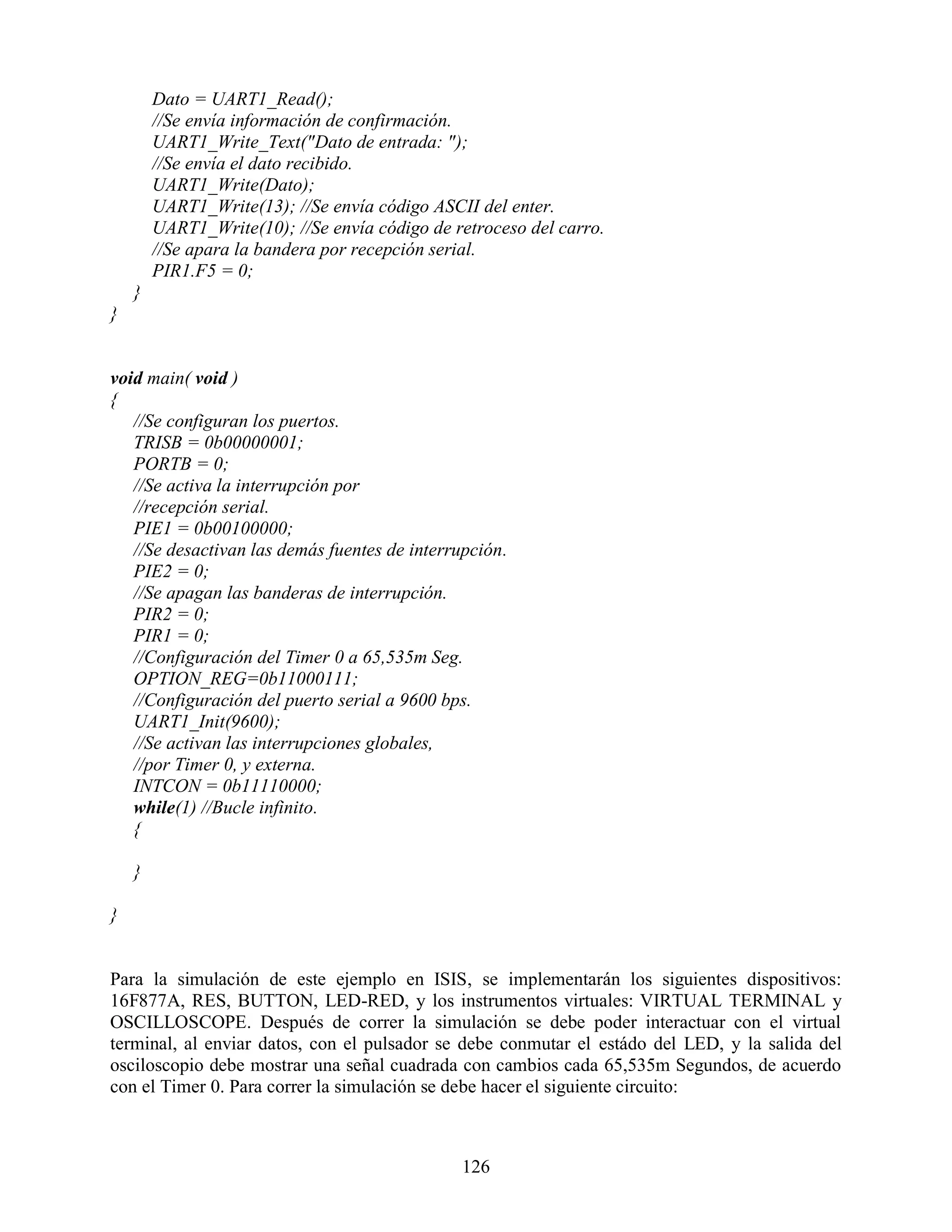 Dato = UART1_Read();
        //Se envía información de confirmación.
        UART1_Write_Text("Dato de entrada: ");
        //Se envía el dato recibido.
        UART1_Write(Dato);
        UART1_Write(13); //Se envía código ASCII del enter.
        UART1_Write(10); //Se envía código de retroceso del carro.
        //Se apara la bandera por recepción serial.
        PIR1.F5 = 0;
    }
}


void main( void )
{
   //Se configuran los puertos.
   TRISB = 0b00000001;
   PORTB = 0;
   //Se activa la interrupción por
   //recepción serial.
   PIE1 = 0b00100000;
   //Se desactivan las demás fuentes de interrupción.
   PIE2 = 0;
   //Se apagan las banderas de interrupción.
   PIR2 = 0;
   PIR1 = 0;
   //Configuración del Timer 0 a 65,535m Seg.
   OPTION_REG=0b11000111;
   //Configuración del puerto serial a 9600 bps.
   UART1_Init(9600);
   //Se activan las interrupciones globales,
   //por Timer 0, y externa.
   INTCON = 0b11110000;
   while(1) //Bucle infinito.
   {

    }

}


Para la simulación de este ejemplo en ISIS, se implementarán los siguientes dispositivos:
16F877A, RES, BUTTON, LED-RED, y los instrumentos virtuales: VIRTUAL TERMINAL y
OSCILLOSCOPE. Después de correr la simulación se debe poder interactuar con el virtual
terminal, al enviar datos, con el pulsador se debe conmutar el estádo del LED, y la salida del
osciloscopio debe mostrar una señal cuadrada con cambios cada 65,535m Segundos, de acuerdo
con el Timer 0. Para correr la simulación se debe hacer el siguiente circuito:



                                               126
 