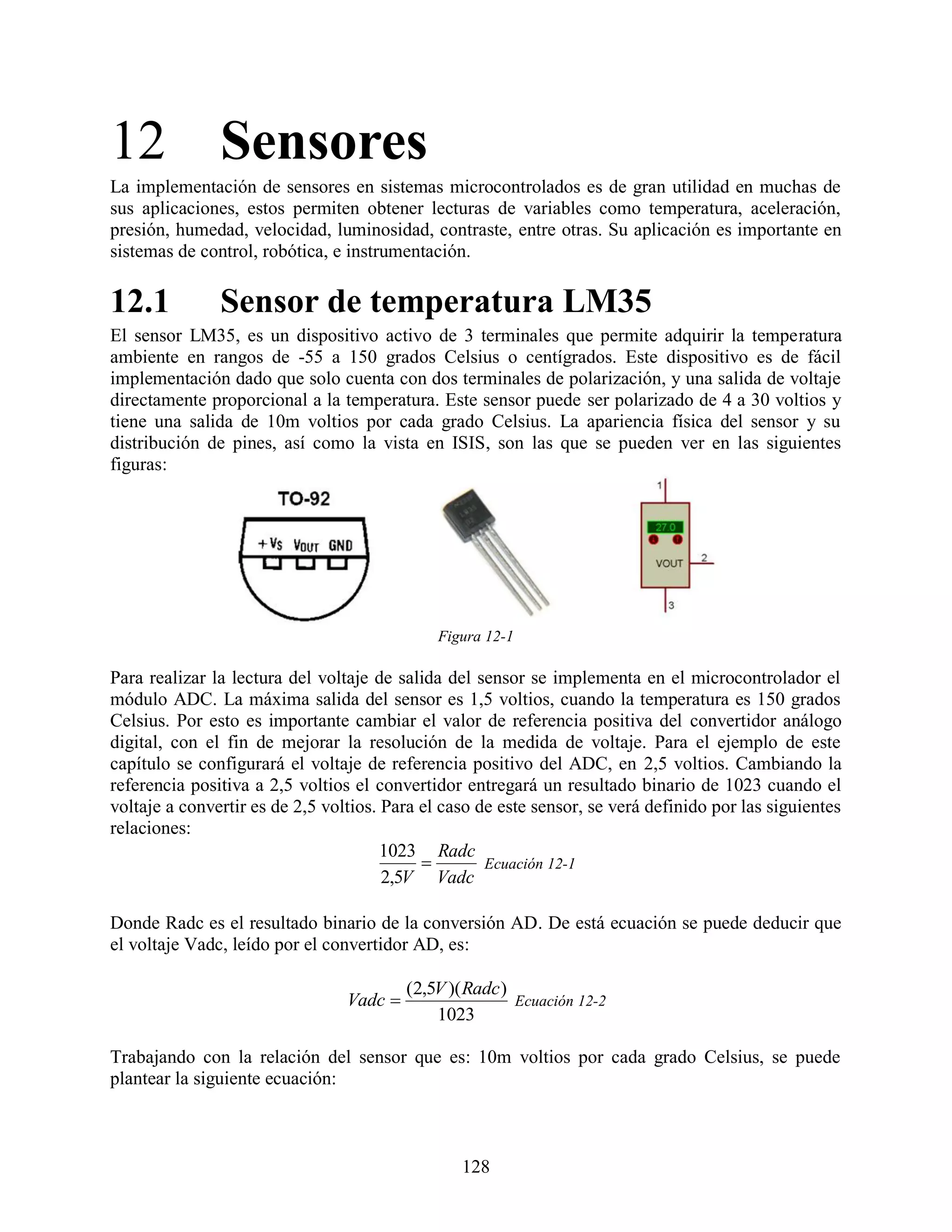 12 Sensores
La implementación de sensores en sistemas microcontrolados es de gran utilidad en muchas de
sus aplicaciones, estos permiten obtener lecturas de variables como temperatura, aceleración,
presión, humedad, velocidad, luminosidad, contraste, entre otras. Su aplicación es importante en
sistemas de control, robótica, e instrumentación.

12.1           Sensor de temperatura LM35
El sensor LM35, es un dispositivo activo de 3 terminales que permite adquirir la temperatura
ambiente en rangos de -55 a 150 grados Celsius o centígrados. Este dispositivo es de fácil
implementación dado que solo cuenta con dos terminales de polarización, y una salida de voltaje
directamente proporcional a la temperatura. Este sensor puede ser polarizado de 4 a 30 voltios y
tiene una salida de 10m voltios por cada grado Celsius. La apariencia física del sensor y su
distribución de pines, así como la vista en ISIS, son las que se pueden ver en las siguientes
figuras:




                                              Figura 12-1

Para realizar la lectura del voltaje de salida del sensor se implementa en el microcontrolador el
módulo ADC. La máxima salida del sensor es 1,5 voltios, cuando la temperatura es 150 grados
Celsius. Por esto es importante cambiar el valor de referencia positiva del convertidor análogo
digital, con el fin de mejorar la resolución de la medida de voltaje. Para el ejemplo de este
capítulo se configurará el voltaje de referencia positivo del ADC, en 2,5 voltios. Cambiando la
referencia positiva a 2,5 voltios el convertidor entregará un resultado binario de 1023 cuando el
voltaje a convertir es de 2,5 voltios. Para el caso de este sensor, se verá definido por las siguientes
relaciones:
                                       1023 Radc
                                                    Ecuación 12-1
                                       2,5V Vadc

Donde Radc es el resultado binario de la conversión AD. De está ecuación se puede deducir que
el voltaje Vadc, leído por el convertidor AD, es:

                                          (2,5V )( Radc )
                                 Vadc                    Ecuación 12-2
                                              1023

Trabajando con la relación del sensor que es: 10m voltios por cada grado Celsius, se puede
plantear la siguiente ecuación:



                                                  128
 