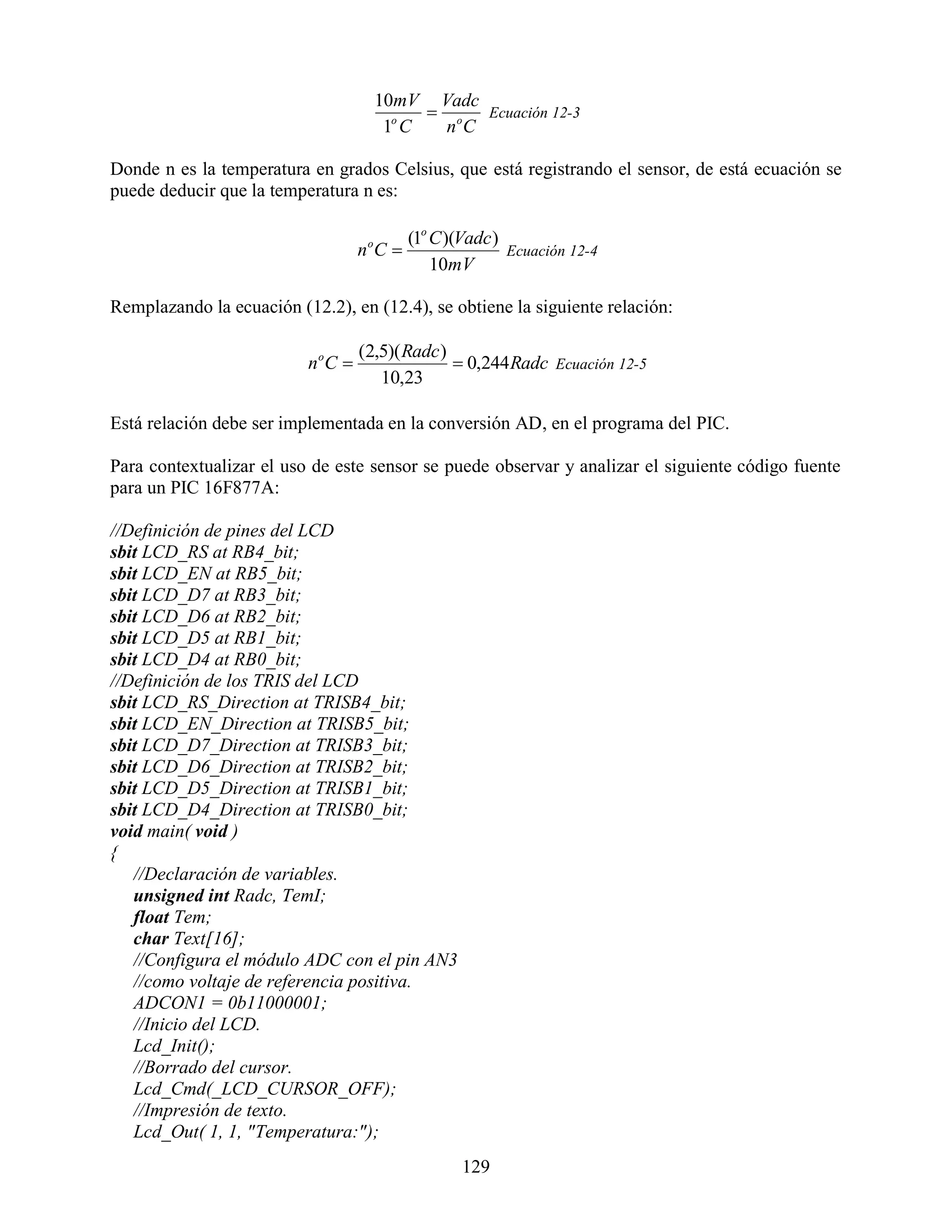 10mV Vadc
                                               o Ecuación 12-3
                                         1o C  nC

Donde n es la temperatura en grados Celsius, que está registrando el sensor, de está ecuación se
puede deducir que la temperatura n es:

                                       (1o C )(Vadc )
                                   nC
                                    o
                                                      Ecuación 12-4
                                           10mV

Remplazando la ecuación (12.2), en (12.4), se obtiene la siguiente relación:

                                   (2,5)( Radc )
                          n oC                   0,244 Radc Ecuación 12-5
                                      10,23

Está relación debe ser implementada en la conversión AD, en el programa del PIC.

Para contextualizar el uso de este sensor se puede observar y analizar el siguiente código fuente
para un PIC 16F877A:

//Definición de pines del LCD
sbit LCD_RS at RB4_bit;
sbit LCD_EN at RB5_bit;
sbit LCD_D7 at RB3_bit;
sbit LCD_D6 at RB2_bit;
sbit LCD_D5 at RB1_bit;
sbit LCD_D4 at RB0_bit;
//Definición de los TRIS del LCD
sbit LCD_RS_Direction at TRISB4_bit;
sbit LCD_EN_Direction at TRISB5_bit;
sbit LCD_D7_Direction at TRISB3_bit;
sbit LCD_D6_Direction at TRISB2_bit;
sbit LCD_D5_Direction at TRISB1_bit;
sbit LCD_D4_Direction at TRISB0_bit;
void main( void )
{
   //Declaración de variables.
   unsigned int Radc, TemI;
   float Tem;
   char Text[16];
   //Configura el módulo ADC con el pin AN3
   //como voltaje de referencia positiva.
   ADCON1 = 0b11000001;
   //Inicio del LCD.
   Lcd_Init();
   //Borrado del cursor.
   Lcd_Cmd(_LCD_CURSOR_OFF);
   //Impresión de texto.
   Lcd_Out( 1, 1, "Temperatura:");
                                                 129
 
